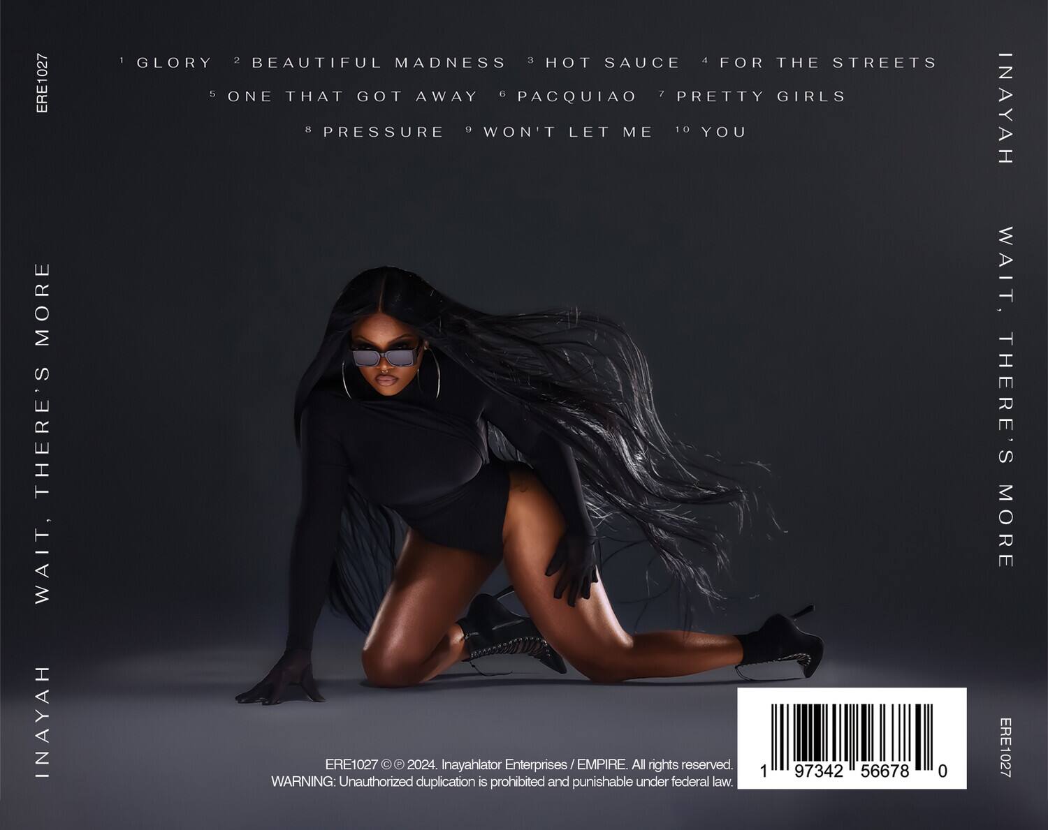 ERE1027

1 GLORY  
2 BEAUTIFUL MADNESS  
3 HOT SAUCE  
4 FOR THE STREETS  
5 ONE THAT GOT AWAY  
6 PACQUIAO  
7 PRETTY GIRLS  
8 PRESSURE  
9 WON'T LET ME  
10 YOU  

INAYAH  
WAIT, THERE'S MORE  

ERE1027 © 2024. Inayahlator Enterprises / EMPIRE. All rights reserved.  
WARNING: Unauthorized duplication is prohibited and punishable under federal law.  

ERE1027  
1 97342 56678 0