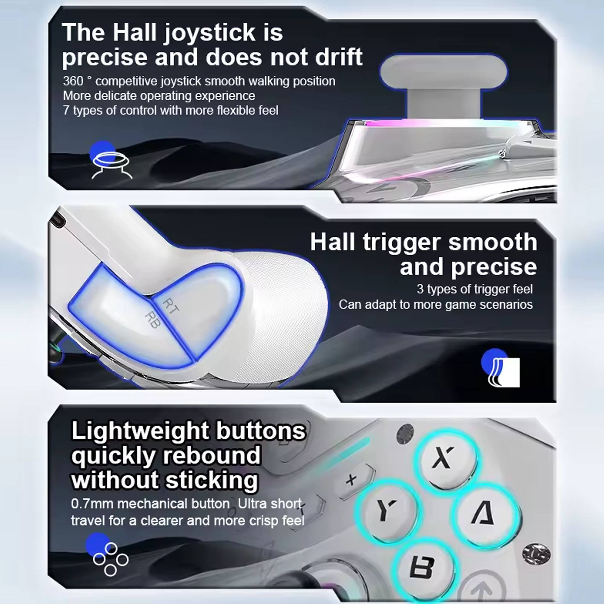 The Hall joystick is precise and does not drift.  
360° competitive joystick smooth walking position.  
More delicate operating experience.  
7 types of control with more flexible feel.  

Hall trigger smooth and precise.  
3 types of trigger feel.  
Can adapt to more game scenarios.  

Lightweight buttons quickly rebound without sticking.  
0.7mm mechanical button.  
Ultra short travel for a clearer and more crisp feel.