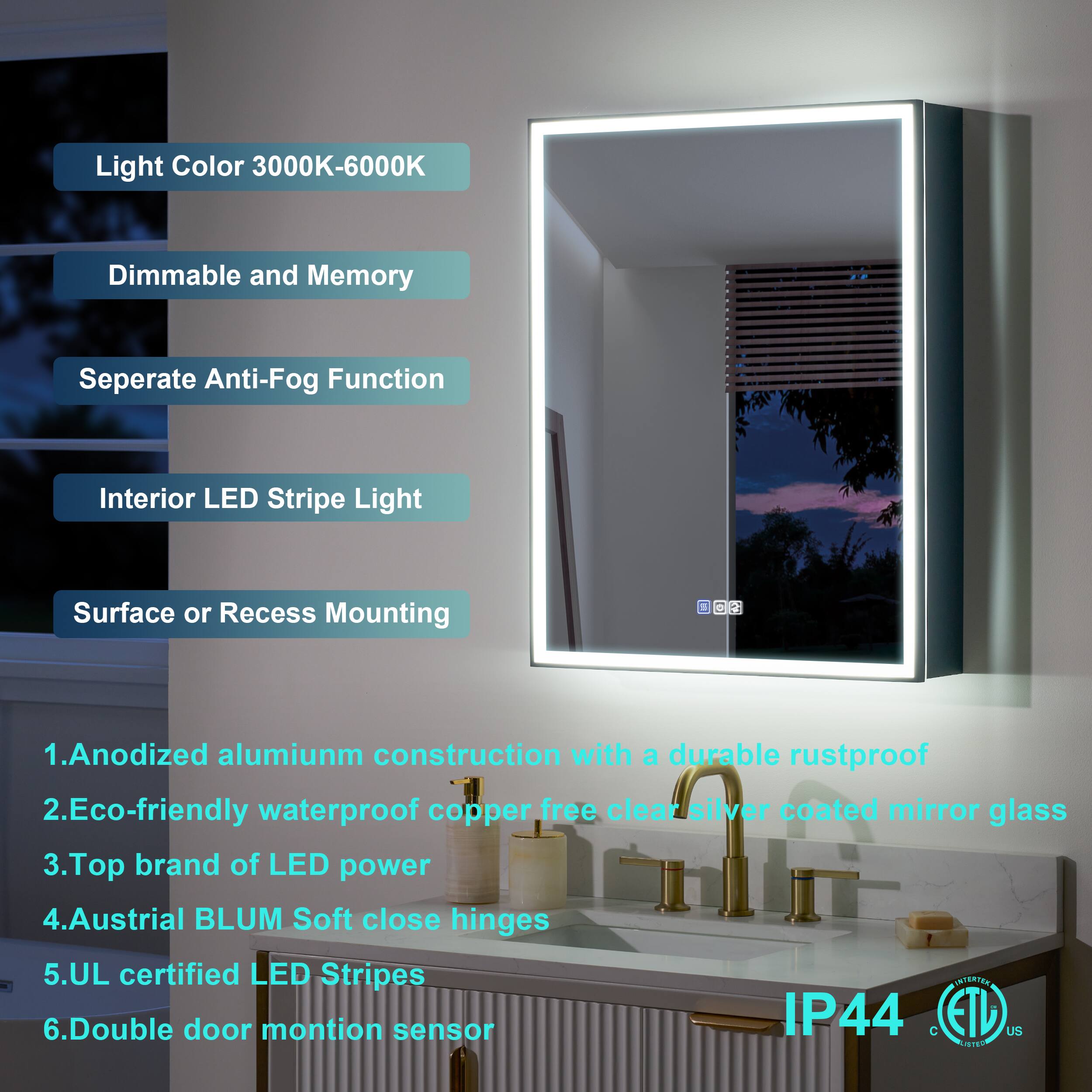 Light Color 3000K-6000K  
Dimmable and Memory  
Separate Anti-Fog Function  
Interior LED Stripe Light  
Surface or Recess Mounting  

1. Anodized aluminum construction with a durable rustproof  
2. Eco-friendly waterproof copper-free clear silver coated mirror glass  
3. Top brand of LED power  
4. Austrian BLUM Soft close hinges  
5. UL certified LED Stripes  
6. Double door motion sensor  

IP44  
C ETD US ITEO