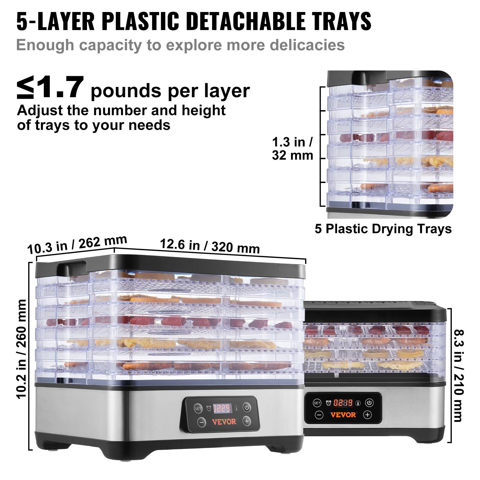 5-LAYER PLASTIC DETACHABLE TRAYS  
Enough capacity to explore more delicacies  

≤1.7 pounds per layer  
Adjust the number and height of trays to your needs  

1.3 in / 32 mm  
10.3 in / 262 mm  
12.6 in / 320 mm  
8.3 in / 210 mm  

5 Plastic Drying Trays  

10.2 in / 260 mm  

VEVOR