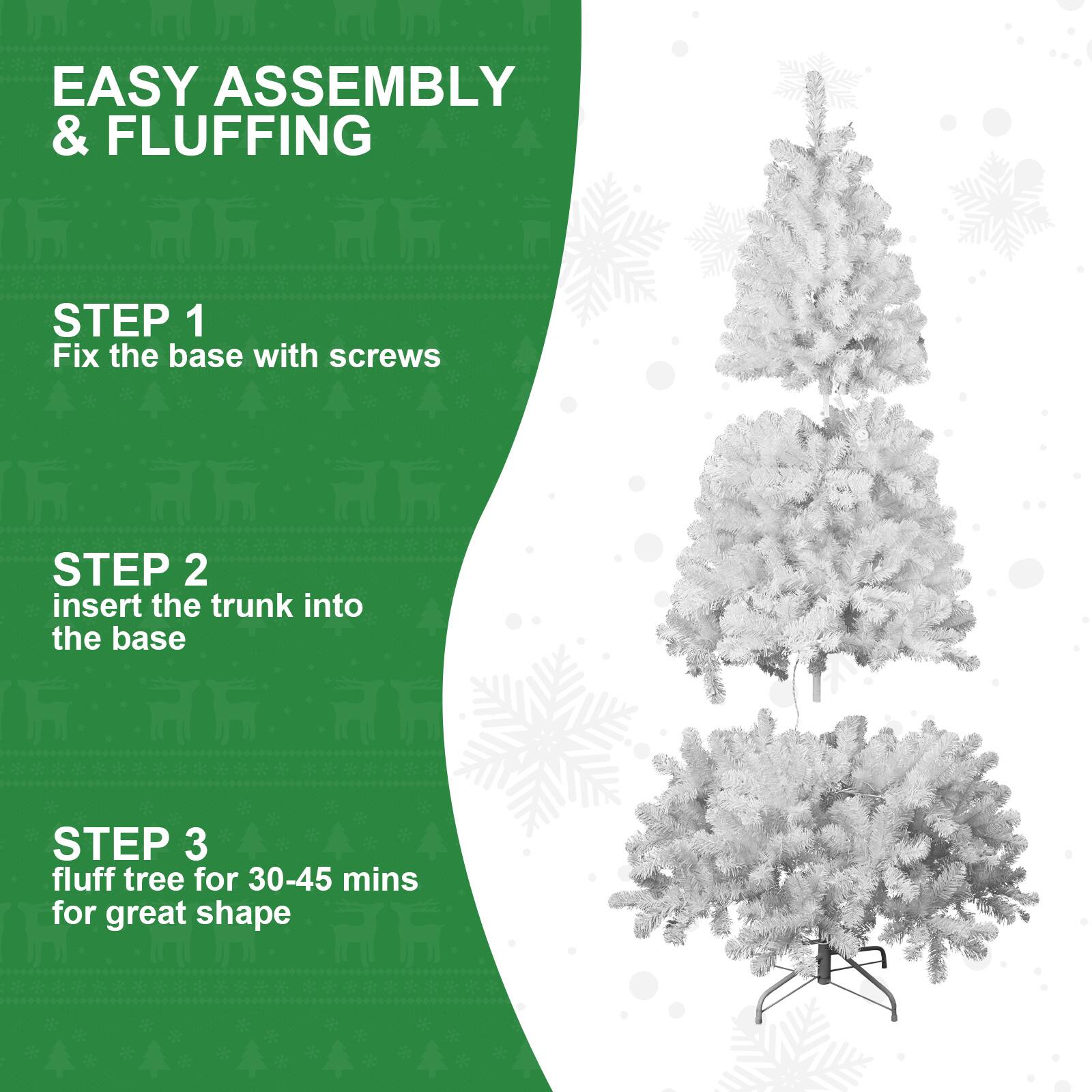EASY ASSEMBLY & FLUFFING

STEP 1  
Fix the base with screws

STEP 2  
insert the trunk into the base

STEP 3  
fluff tree for 30-45 mins for great shape