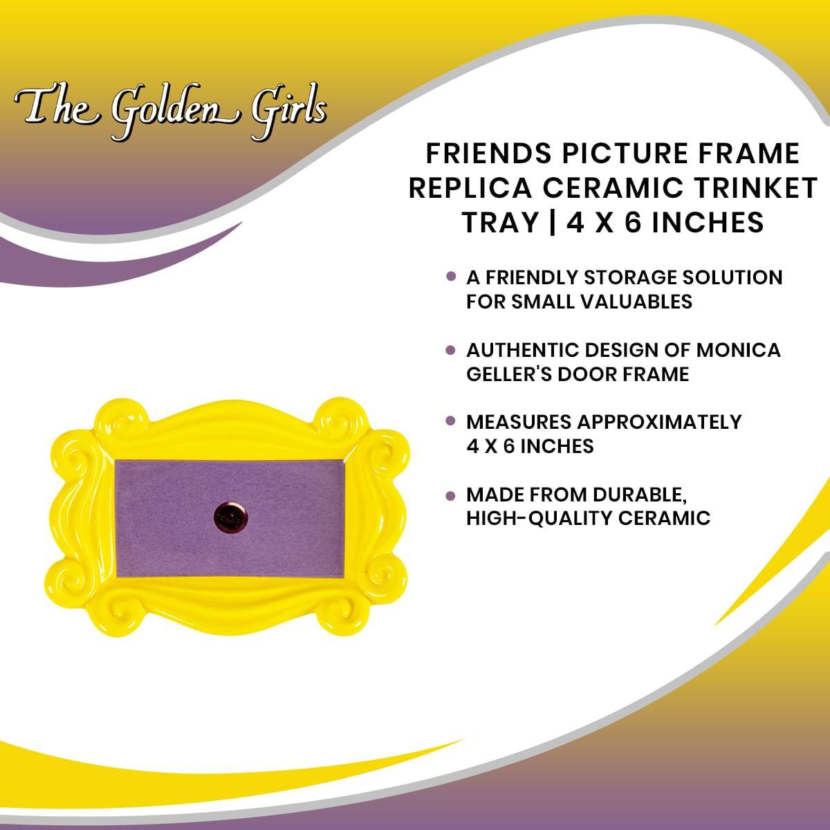 The Golden Girls

FRIENDS PICTURE FRAME REPLICA CERAMIC TRINKET TRAY | 4 X 6 INCHES

- A FRIENDLY STORAGE SOLUTION FOR SMALL VALUABLES
- AUTHENTIC DESIGN OF MONICA GELLER'S DOOR FRAME
- MEASURES APPROXIMATELY 4 X 6 INCHES
- MADE FROM DURABLE, HIGH-QUALITY CERAMIC
