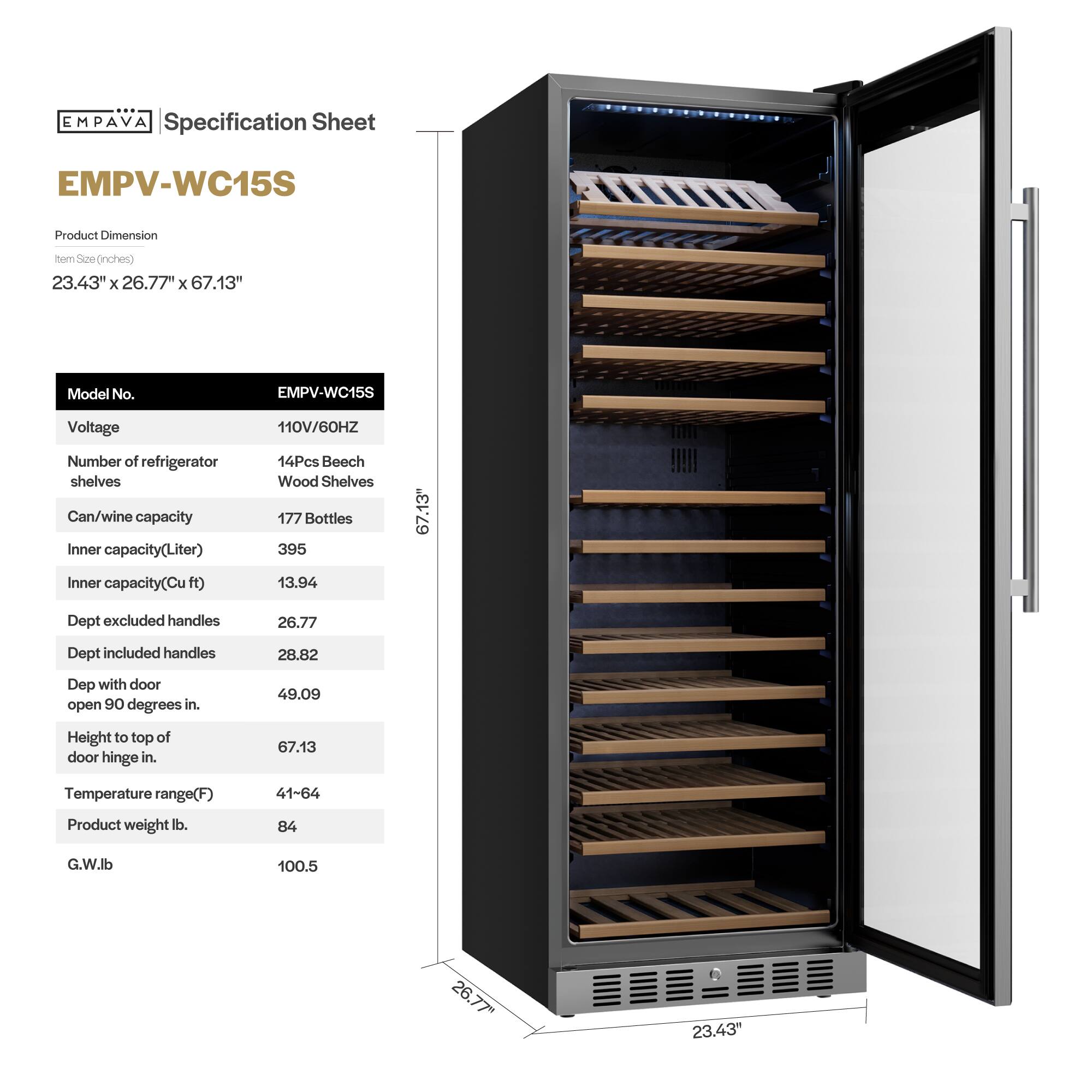 **EMPAVA Specification Sheet**

**EMPV-WC15S**

**Product Dimension**  
Item Size (inches)  
23.43" x 26.77" x 67.13"

**Model No.**  
EMPV-WC15S

**Voltage**  
110V/60HZ

**Number of refrigerator shelves**  
14Pcs Beech Wood Shelves

**Can/wine capacity**  
177 Bottles

**Inner capacity (Liter)**  
395

**Inner capacity (Cu ft)**  
13.94

**Dept excluded handles**  
26.77

**Dept included handles**  
28.82

**Dept with door open 90 degrees in.**  
49.09

**Height to top of door hinge in.**  
67.13

**Temperature range (F)**  
41-64

**Product weight lb.**  
84

**G.W. lb**  
100.5