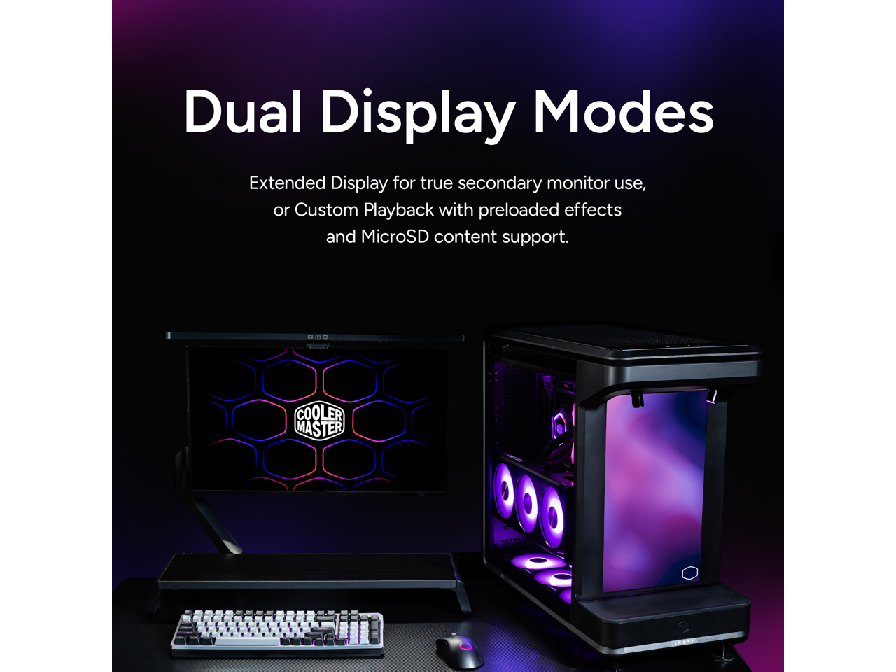 Dual Display Modes

Extended Display for true secondary monitor use, or Custom Playback with preloaded effects and MicroSD content support.

COOLER MASTER
