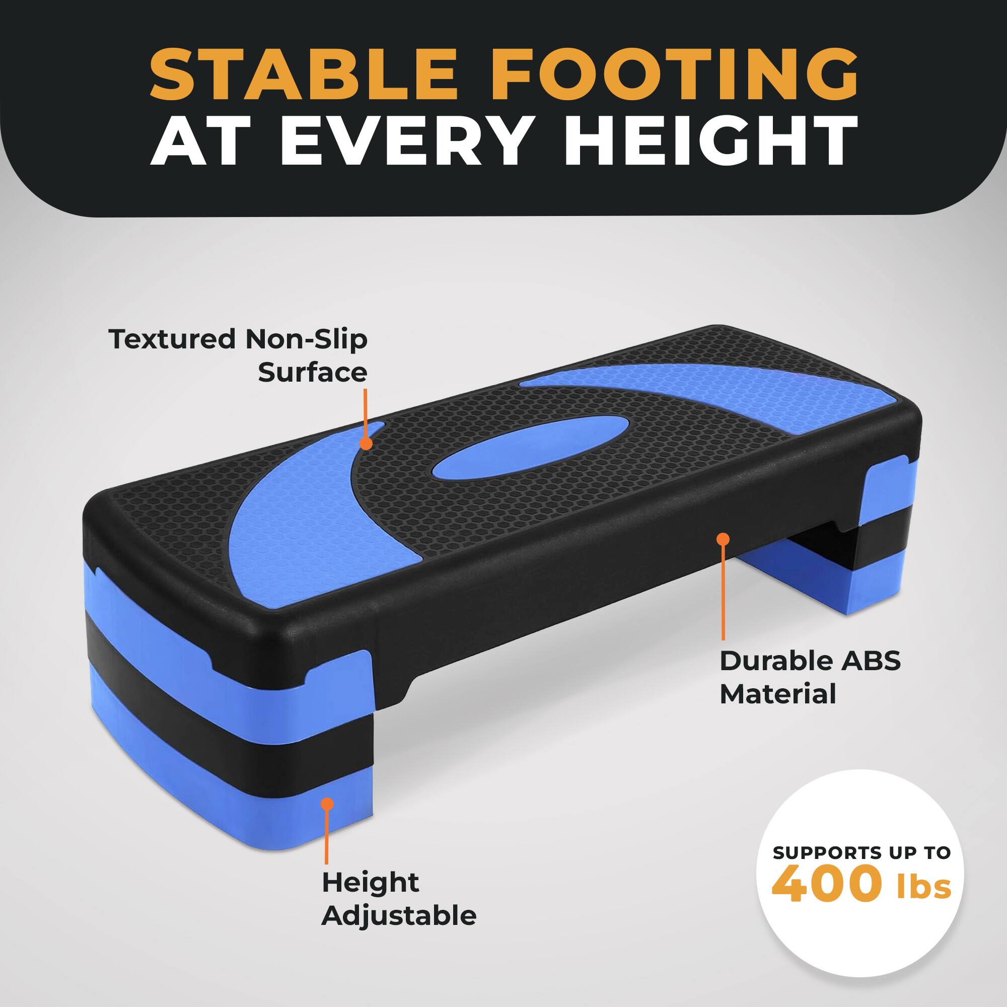 STABLE FOOTING AT EVERY HEIGHT

Textured Non-Slip Surface

Durable ABS Material

Height Adjustable

SUPPORTS UP TO 400 lbs