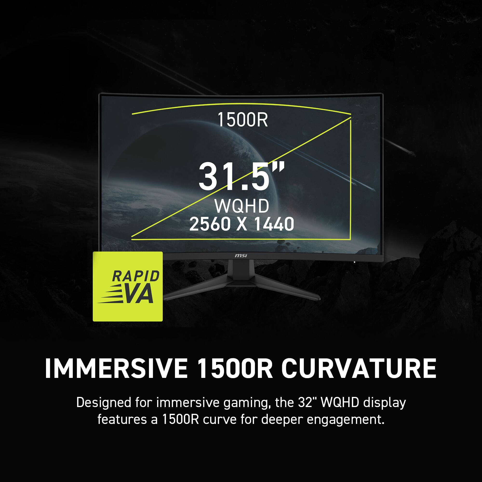 1500R 31.5" WQHD 2560 X 1440 mSi RAPID VA IMMERSIVE 1500R CURVATURE

Designed for immersive gaming, the 32" WQHD display features a 1500R curve for deeper engagement.