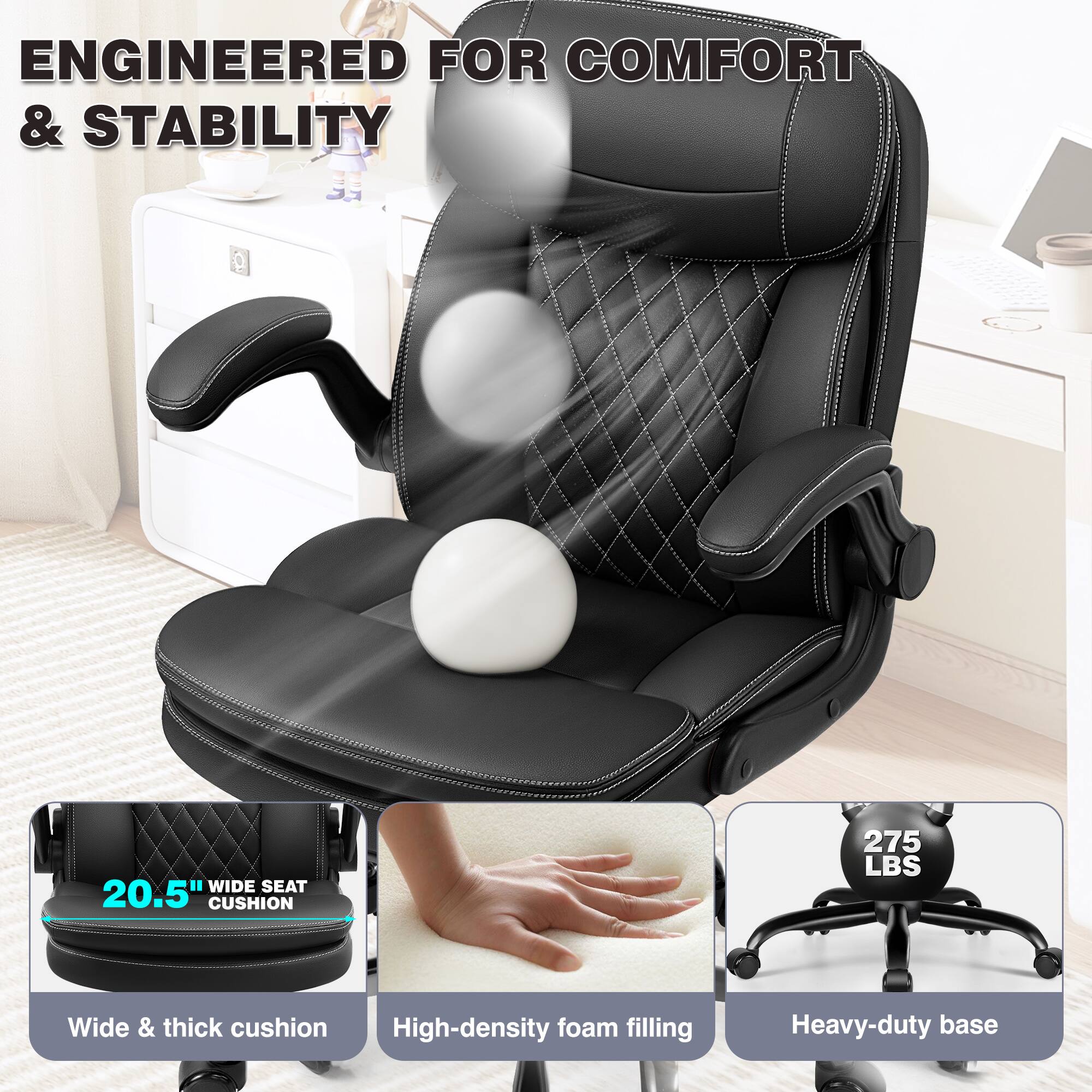 ENGINEERED FOR COMFORT & STABILITY

- WIDE SEAT 20.5" CUSHION
- Wide & thick cushion
- High-density foam filling
- Heavy-duty base
- 275 LBS