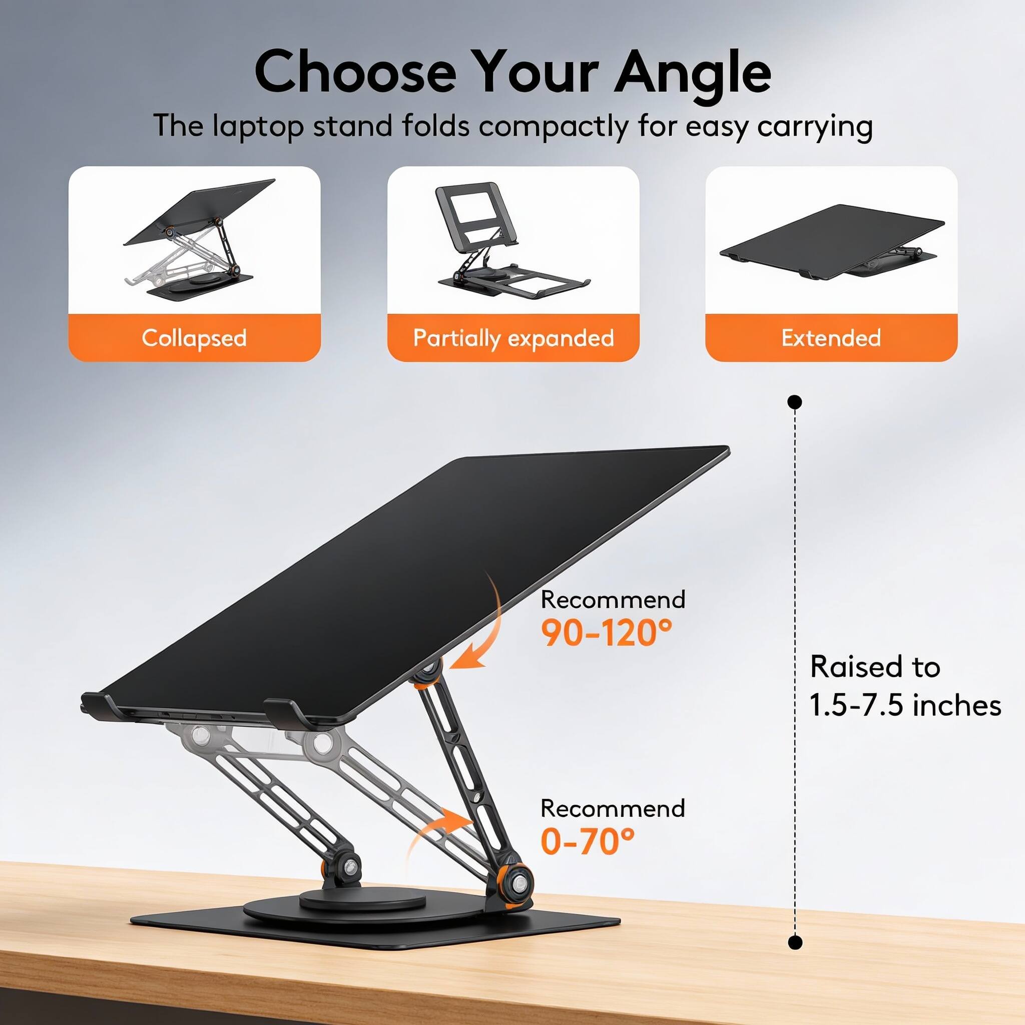Choose Your Angle  
The laptop stand folds compactly for easy carrying  

Collapsed  
Partially expanded  
Extended  

Recommend 90-120°  
Raised to 1.5-7.5 inches  
Recommend 0-70°