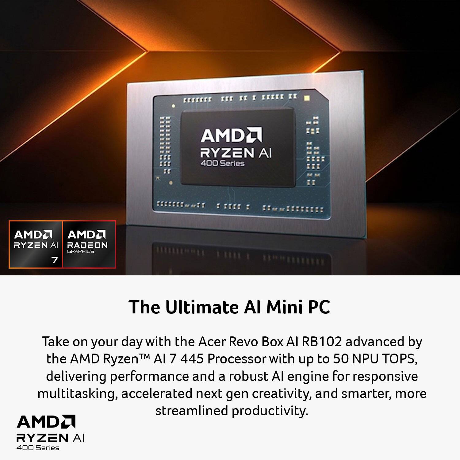 The Ultimate AI Mini PC

Take on your day with the Acer Revo Box AI RB102 advanced by the AMD Ryzen™ AI 7 445 Processor with up to 50 NPU TOPS, delivering performance and a robust AI engine for responsive multitasking, accelerated next-gen creativity, and smarter, more streamlined productivity.

AMD Ryzen AI 400 Series  
AMD Radeon Graphics 7