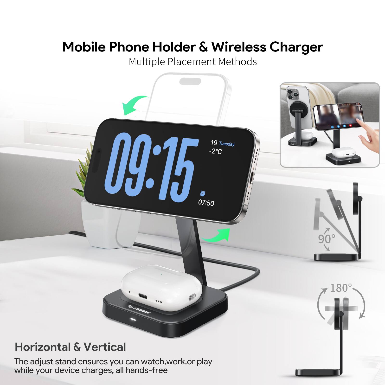 Mobile Phone Holder & Wireless Charger  
Multiple Placement Methods  

19 Tuesday -2°C  
09:15  
07:50  

Horizontal & Vertical  
The adjust stand ensures you can watch, work, or play while your device charges, all hands-free  

90°  
180°