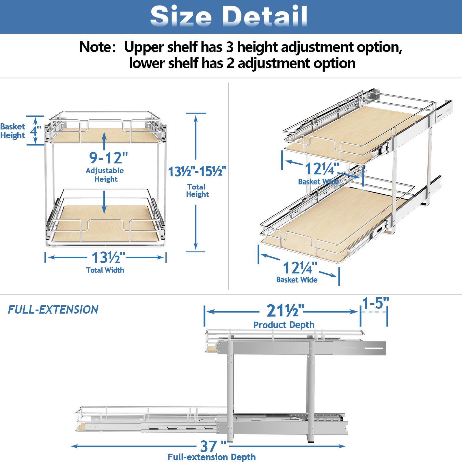 Size Detail

Note: Upper shelf has 3 height adjustment option, lower shelf has 2 adjustment option

Basket Height 4"
Adjustable Height 9-12"
Total Height 131/2"-151/2"
Basket Wide 121/4"
Total Width 131/2"
Basket Wide
FULL-EXTENSION 211/2"
Product Depth 1-5"
1 37" Full-extension Depth