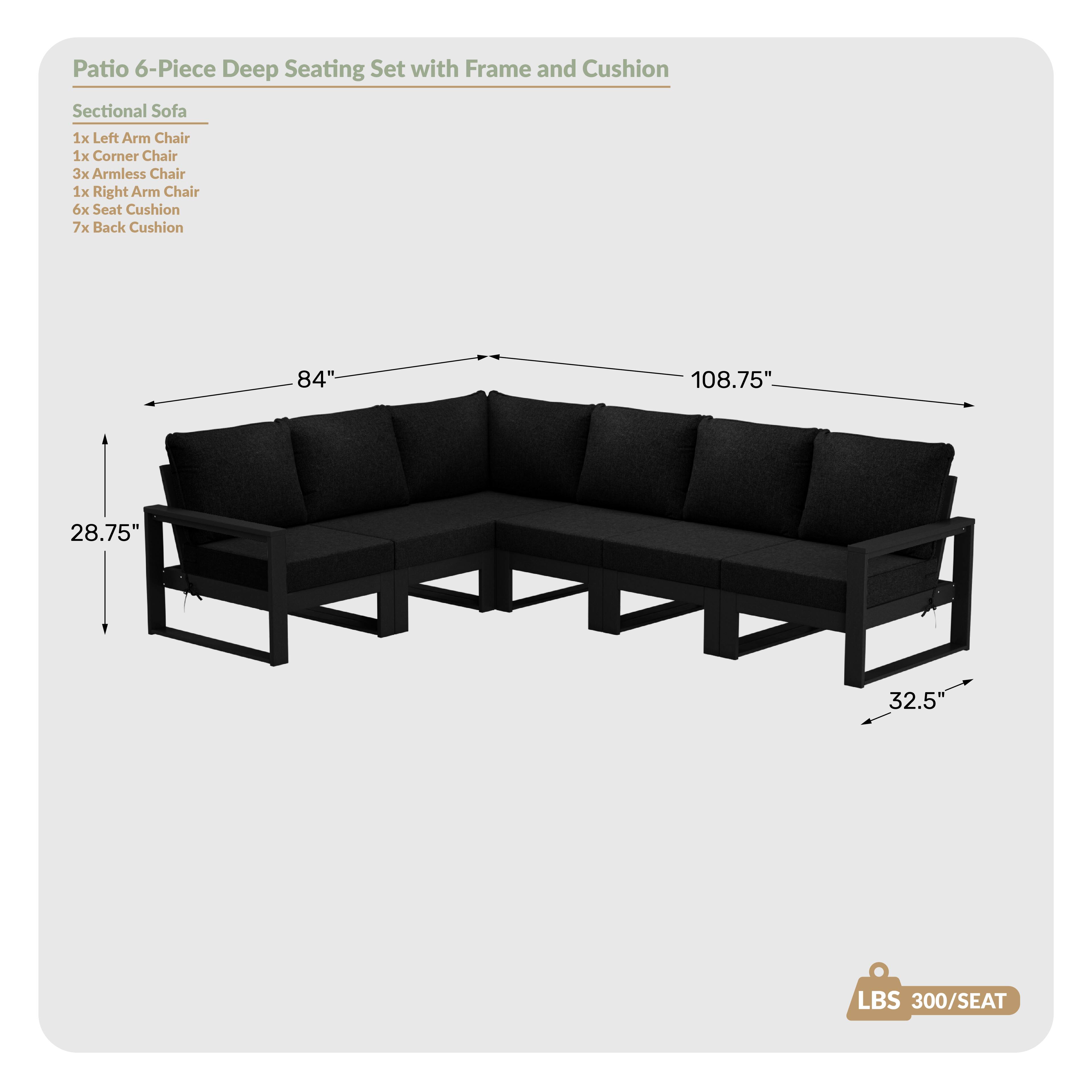 Patio 6-Piece Deep Seating Set with Frame and Cushion

Sectional Sofa
1x Left Arm Chair
1x Corner Chair
3x Armless Chair
1x Right Arm Chair
6x Seat Cushion
7x Back Cushion

84"
108.75"
28.75"
32.5"

LBS 300/SEAT