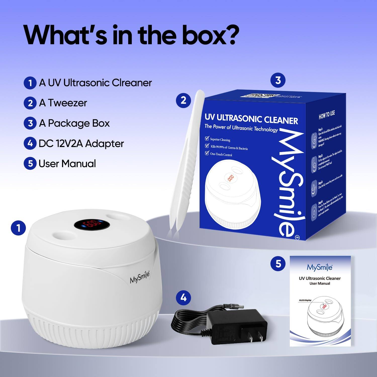 What's in the box?

1. A UV Ultrasonic Cleaner
2. A Tweezer
3. A Package Box
4. DC 12V2A Adapter
5. User Manual

MySmile UV Ultrasonic Cleaner

The Power of Ultrasonic Technology - a Superior Cleaning

MySmile UV Ultrasonic Cleaner User Manual