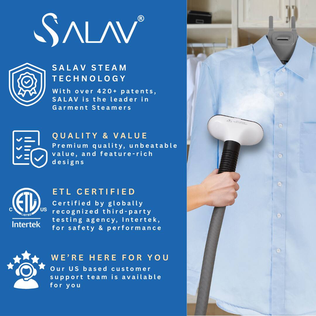 SALAV  
SALAV STEAM TECHNOLOGY  
With over 420+ patents, SALAV is the leader in Garment Steamers  

QUALITY & VALUE  
Premium quality, unbeatable value, and feature-rich designs  

ETL CERTIFIED  
Certified by globally recognized third-party testing agency, Intertek, for safety & performance  

WE'RE HERE FOR YOU  
Our US based customer support team is available for you