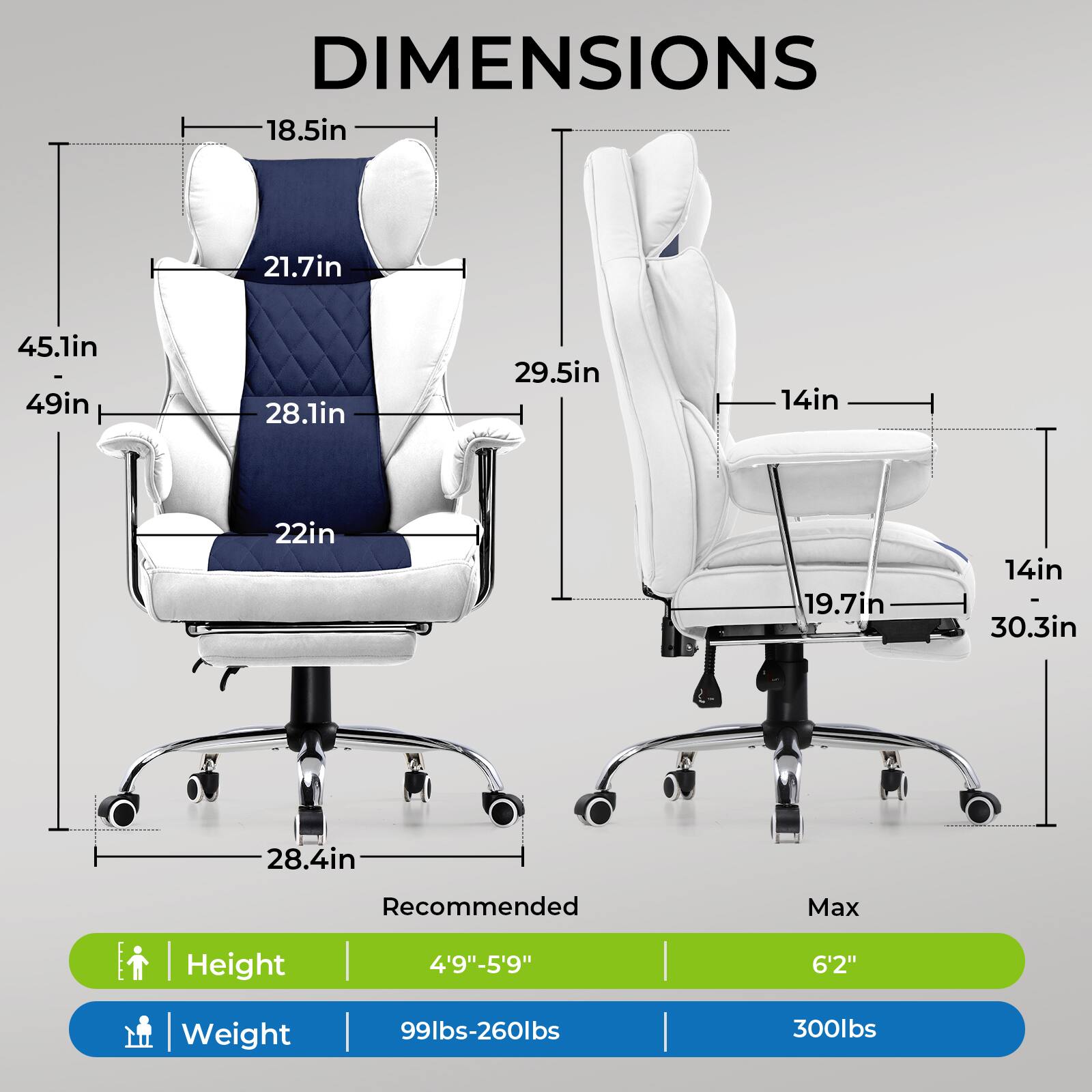 DIMENSIONS

- 18.5in
- 21.7in
- 45.1in - 49in
- 28.1in
- 22in
- 29.5in
- 14in
- 19.7in
- 14in
- 30.3in
- 28.4in

Recommended Max Height | Weight

- Height: 4'9"-5'9" | 6'2"
- Weight: 99lbs-260lbs | 300lbs