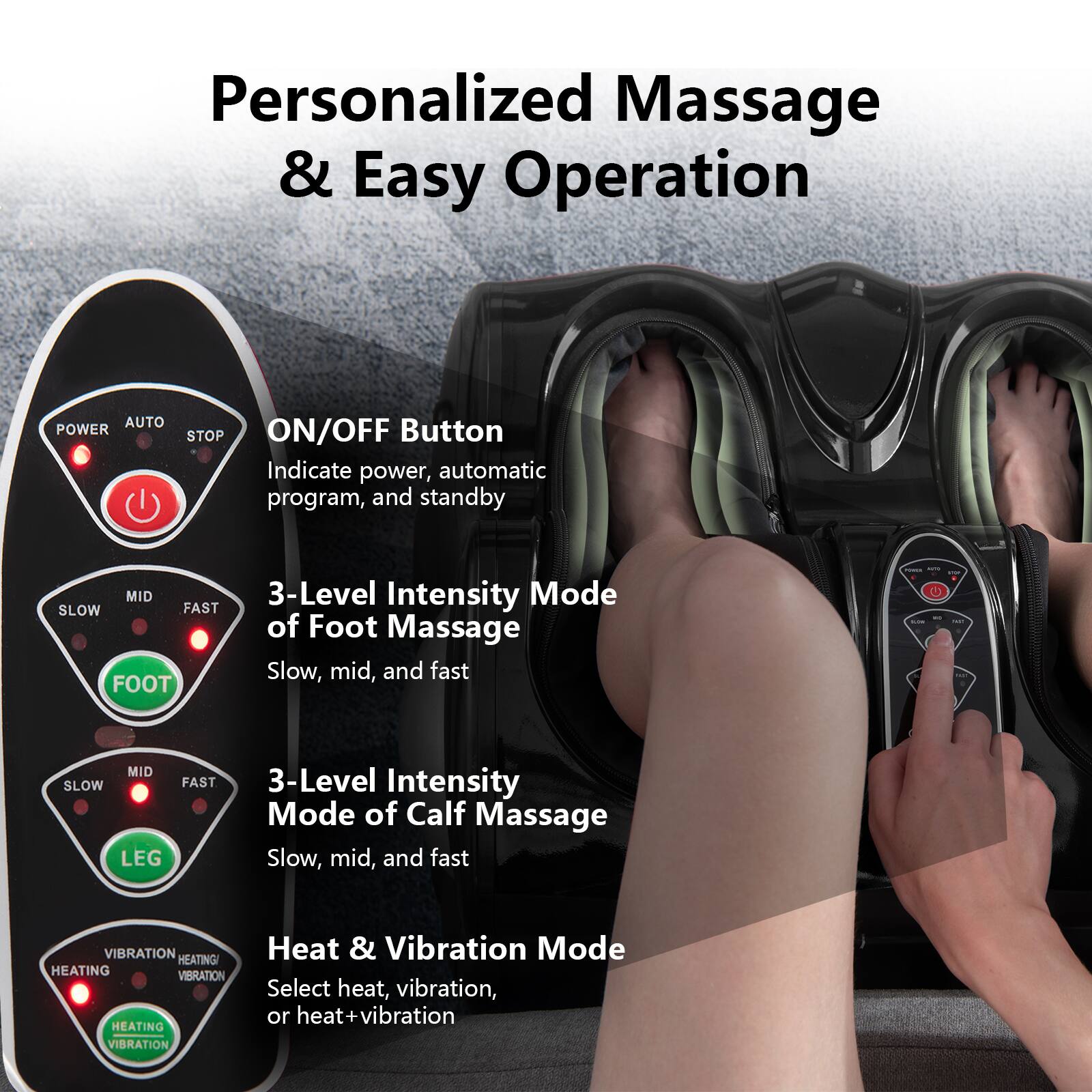 Personalized Massage & Easy Operation
Auto Power Stop On/Off Button
Indicate power, automatic program, and standby
3-Level Intensity Mode of Foot Massage
Slow, mid, and fast
3-Level Intensity Mode of Calf Massage
Slow, mid, and fast
Heat & Vibration Mode
Select heat, vibration, or heat vibration