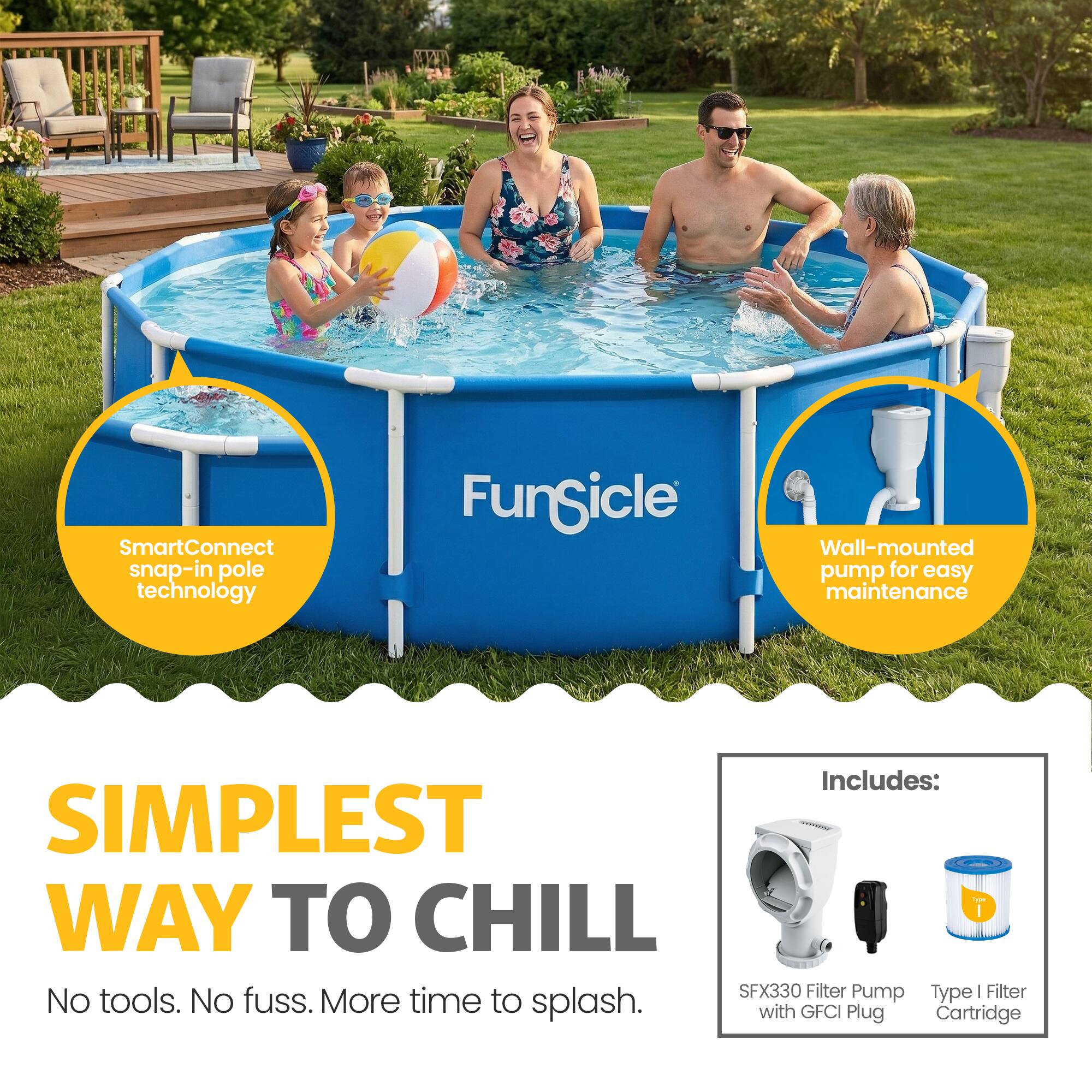 SmartConnect snap-in pole technology  
Fungicle Wall-mounted pump for easy maintenance  
Includes:  
SIMPLEST WAY TO CHILL  
SFX330 Filter Pump Type | Filter No tools. No fuss. More time to splash. with GFCI Plug Cartridge