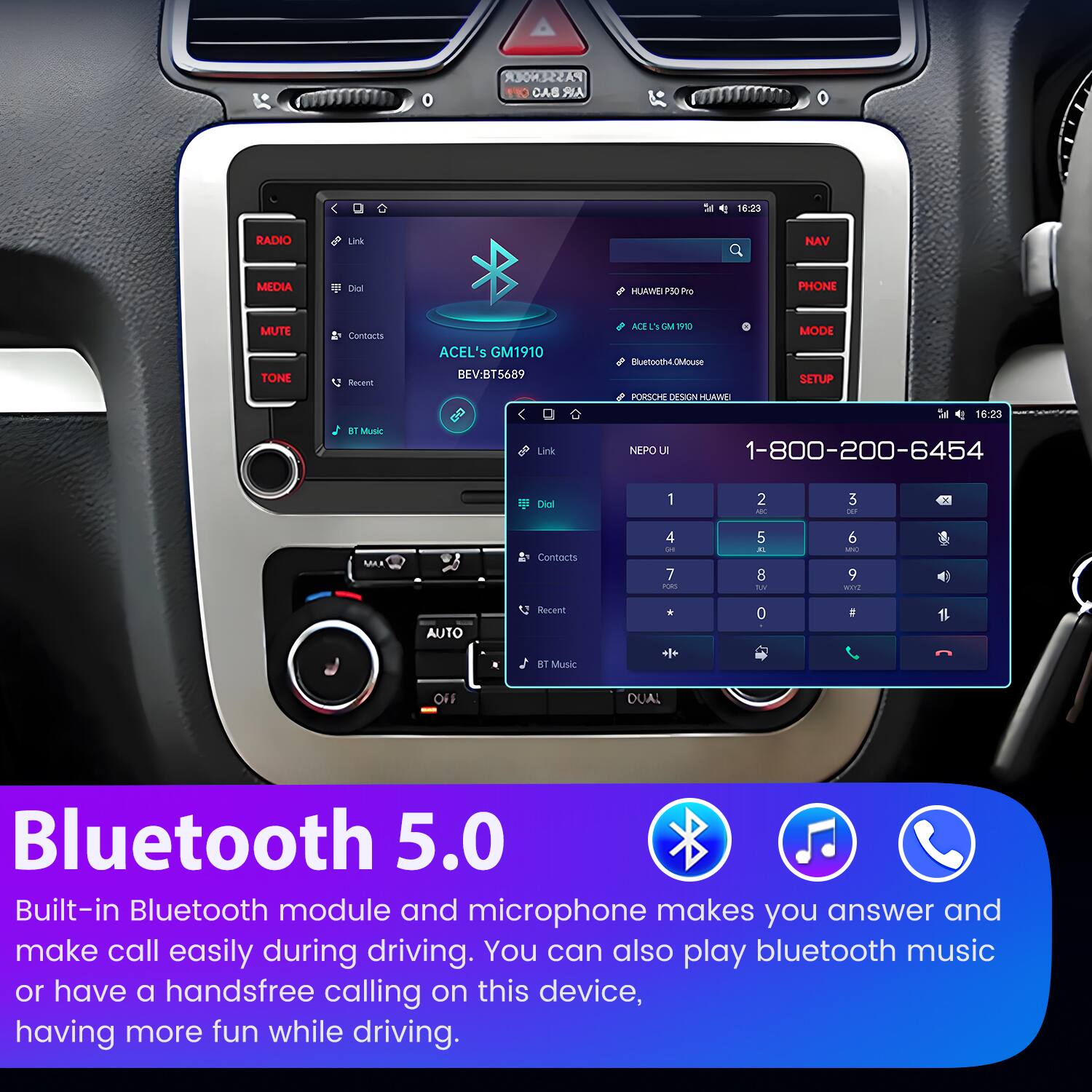 PASSENGER CAB AR  
16:23  
RADIO  
MEDIA  
MUTE  
TONE  
PHONE  
NAV  
MEDIA  
Contacts  
Recent  
K  
Mutic  
ACEL's GM1910  
BEV:BT5689  
Link  
ME  
3  
P9D  
MODE  
Buetooth4  
DMlouSE  
SETUP  
PORSCH DESIGN  
FLRWE  
16:23  
NEPO  
L  
1-800-200-6454  
Diol  
1  
2  
3  
4  
5  
6  
7  
8  
9  
0  
#  
AUTO  
Recent  
ET Music  
++  
0  
1  
OF  
DUAL  
Bluetooth 5.0  
Built-in Bluetooth module and microphone makes you answer and make call easily during driving. You can also play bluetooth music or have a handsfree calling on this device, having more fun while driving.