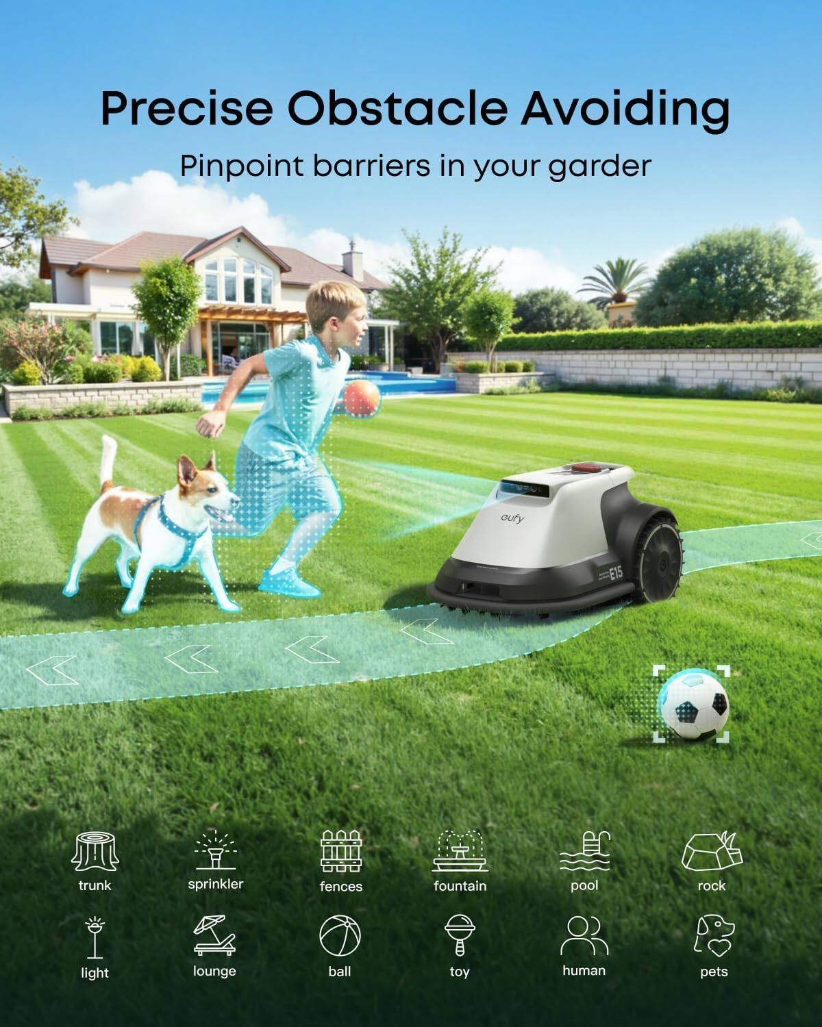 Precise Obstacle Avoiding  
Pinpoint barriers in your garden  

- trunk  
- sprinkler  
- fences  
- fountain  
- pool  
- rock  
- light  
- lounge  
- ball  
- toy  
- human  
- pets