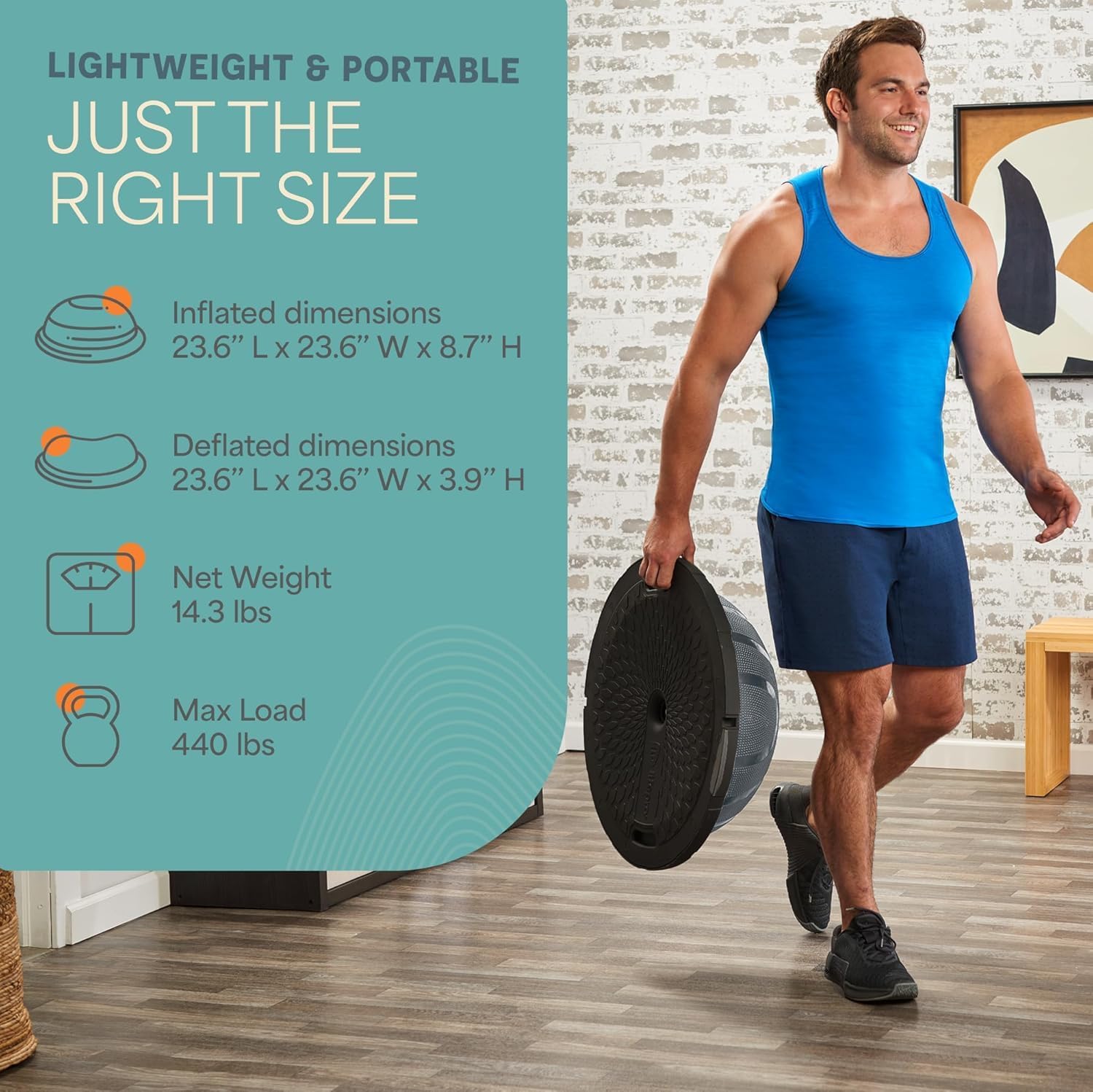 LIGHTWEIGHT & PORTABLE  
JUST THE RIGHT SIZE  

Inflated dimensions  
23.6" L x 23.6" W x 8.7" H  

Deflated dimensions  
23.6" L x 23.6" W x 3.9" H  

Net Weight  
14.3 lbs  

Max Load  
440 lbs