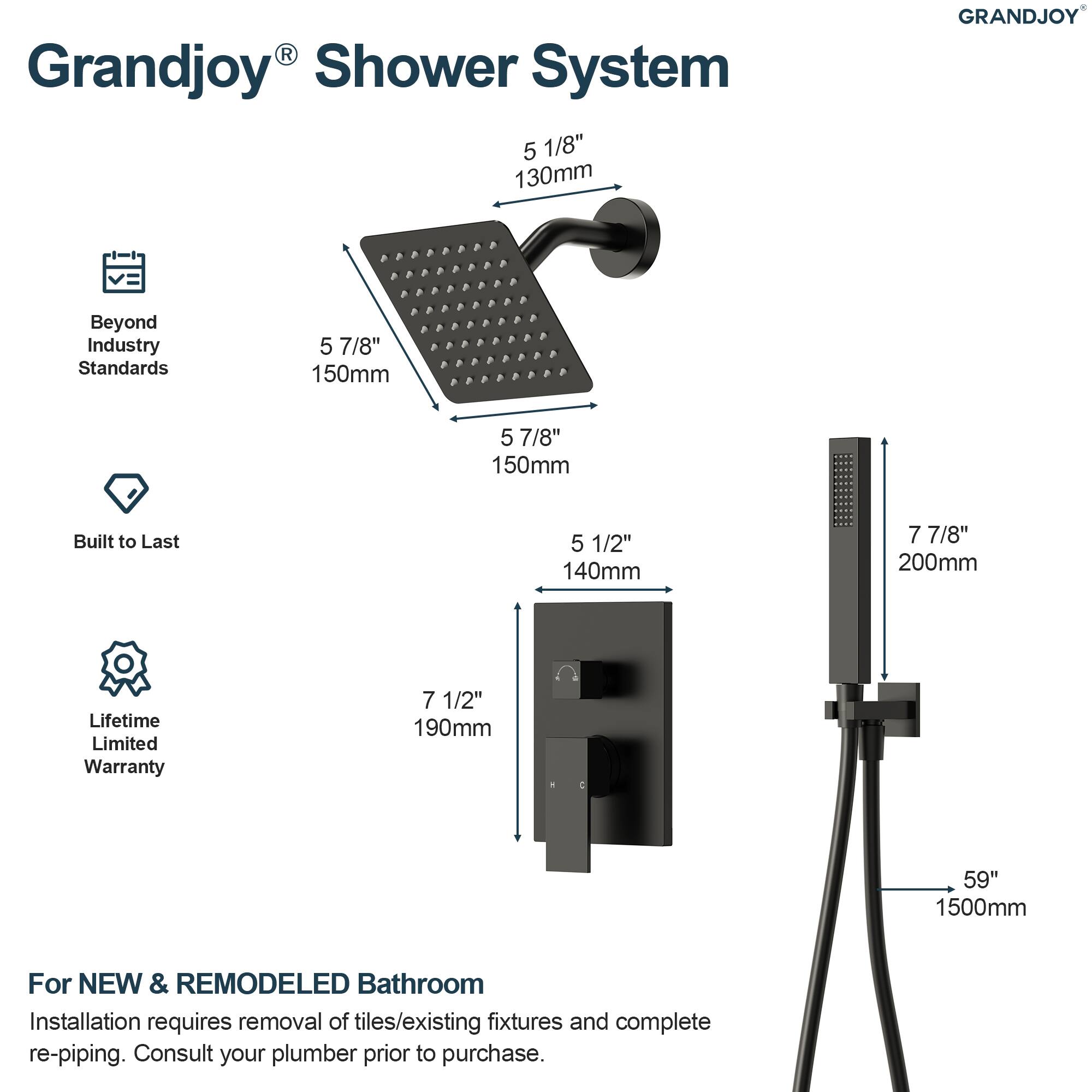 Grandjoy® Shower System

- 5 1/8" 130mm
- 5 7/8" 150mm
- 5 7/8" 150mm
- 5 1/2" 140mm
- 7 7/8" 200mm
- 7 1/2" 190mm
- 59" 1500mm

Beyond Industry Standards

Built to Last

Lifetime Limited Warranty

For NEW & REMODELED Bathroom

Installation requires removal of tiles/existing fixtures and complete re-piping. Consult your plumber prior to purchase.