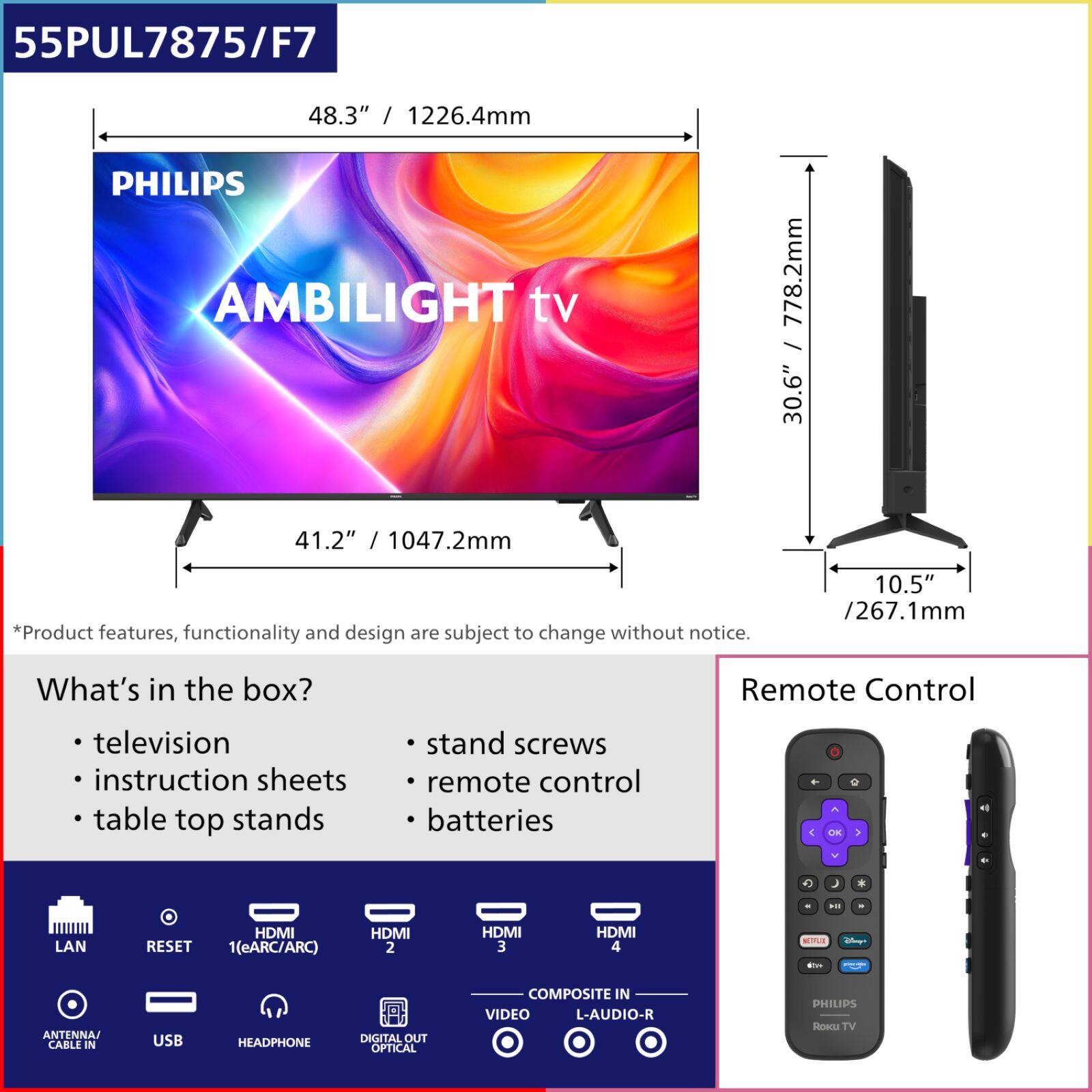 55PUL7875/F7  
48.3" / 1226.4mm  
PHILIPS AMBILIGHT TV  
778.2mm / 30.6"  
41.2" / 1047.2mm  
10.5" / 267.1mm  

*Product features, functionality and design are subject to change without notice.  

What's in the box?  
- television  
- instruction sheets  
- table top stands  
- stand screws  
- remote control  
- batteries  

Remote Control  

LAN  
RESET  
HDMI 1(eARC/ARC)  
HDMI 2  
HDMI 3  
HDMI 4  
ANTENNA CABLE IN  
USB  
HEADPHONE  
DIGITAL OUT OPTICAL  
VIDEO  
COMPOSITE IN  
L-AUDIO-R