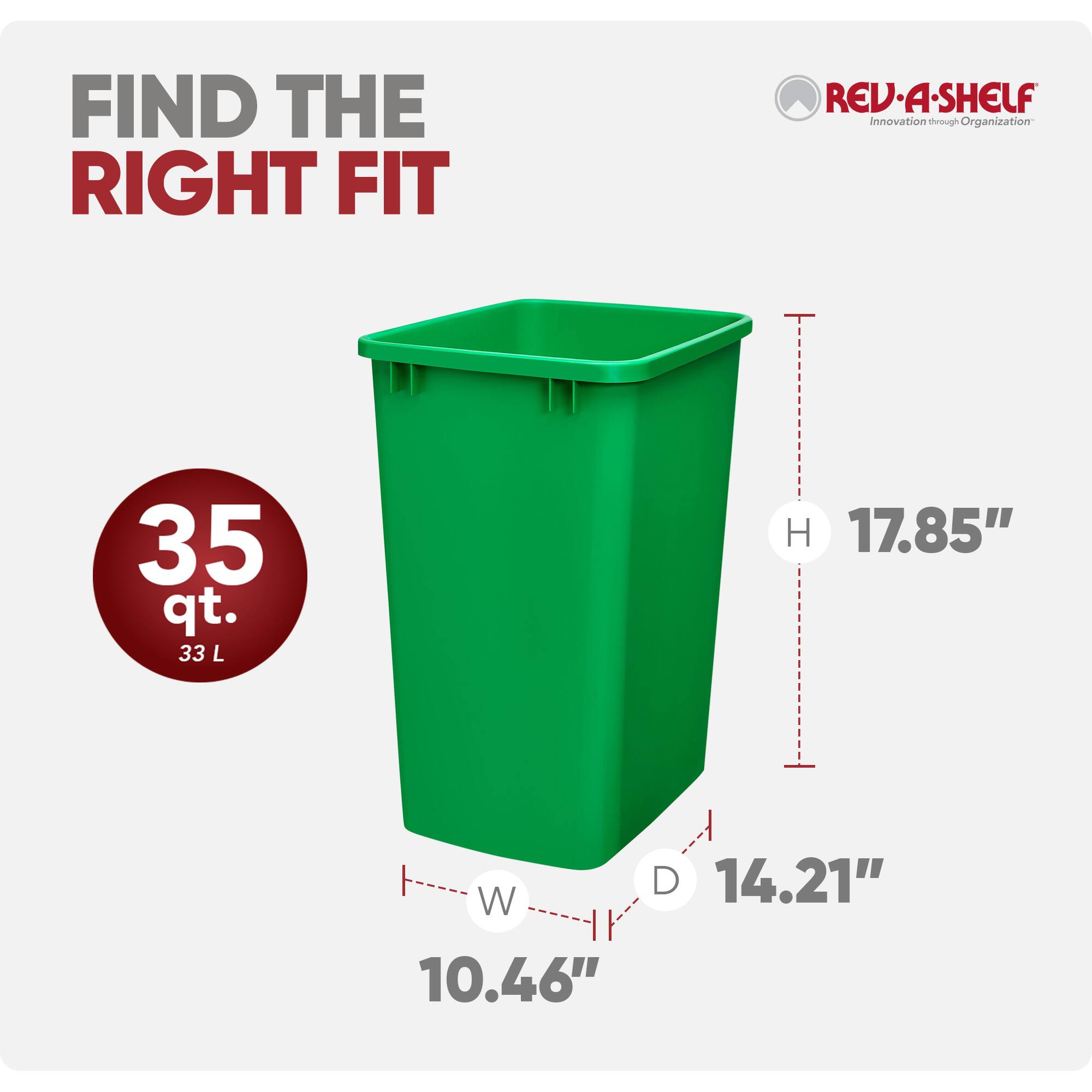 FIND THE RIGHT FIT  
REV-A-SHELF  
Innovation through Organization  

35 qt. 33 L  
H 17.85"  
W 10.46"  
D 14.21"