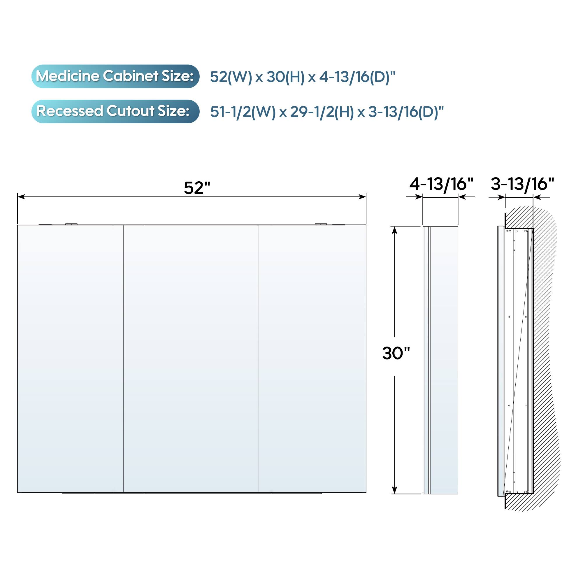 Medicine Cabinet Size: 52(W) x 30(H) x 4-13/16(D)"  
Recessed Cutout Size: 51-1/2(W) x 29-1/2(H) x 3-13/16(D)"