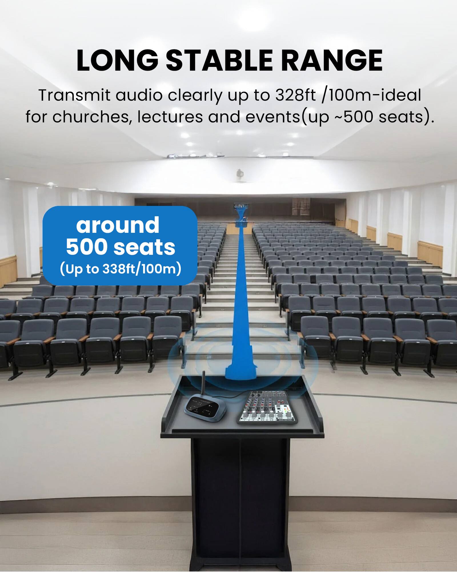 LONG STABLE RANGE  
Transmit audio clearly up to 328ft /100m-ideal for churches, lectures and events (up ~500 seats).  
around 500 seats (Up to 338ft/100m)