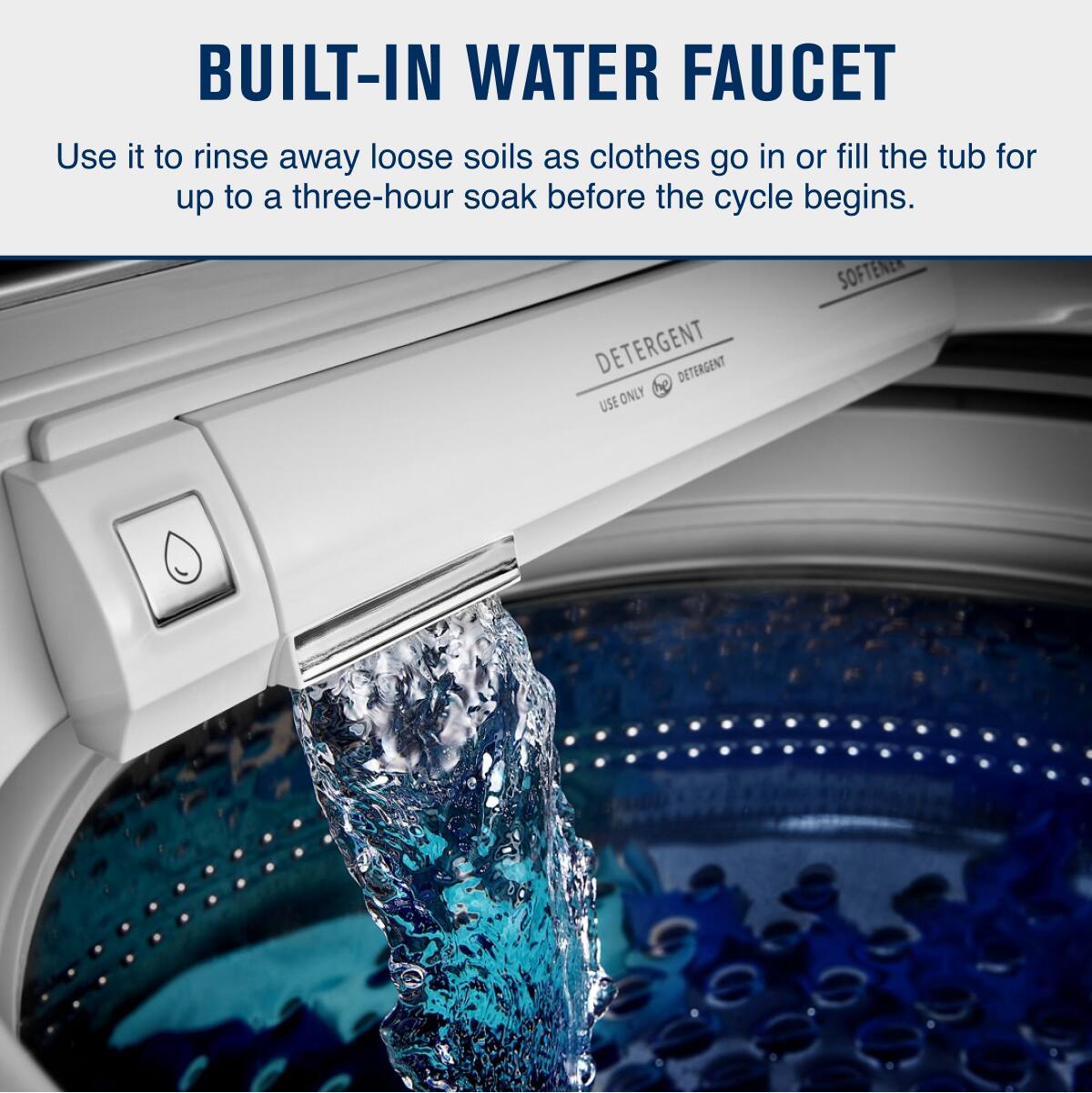BUILT-IN WATER FAUCET

Use it to rinse away loose soils as clothes go in or fill the tub for up to a three-hour soak before the cycle begins.

DETERGENT  
USE ONLY DETERGENT