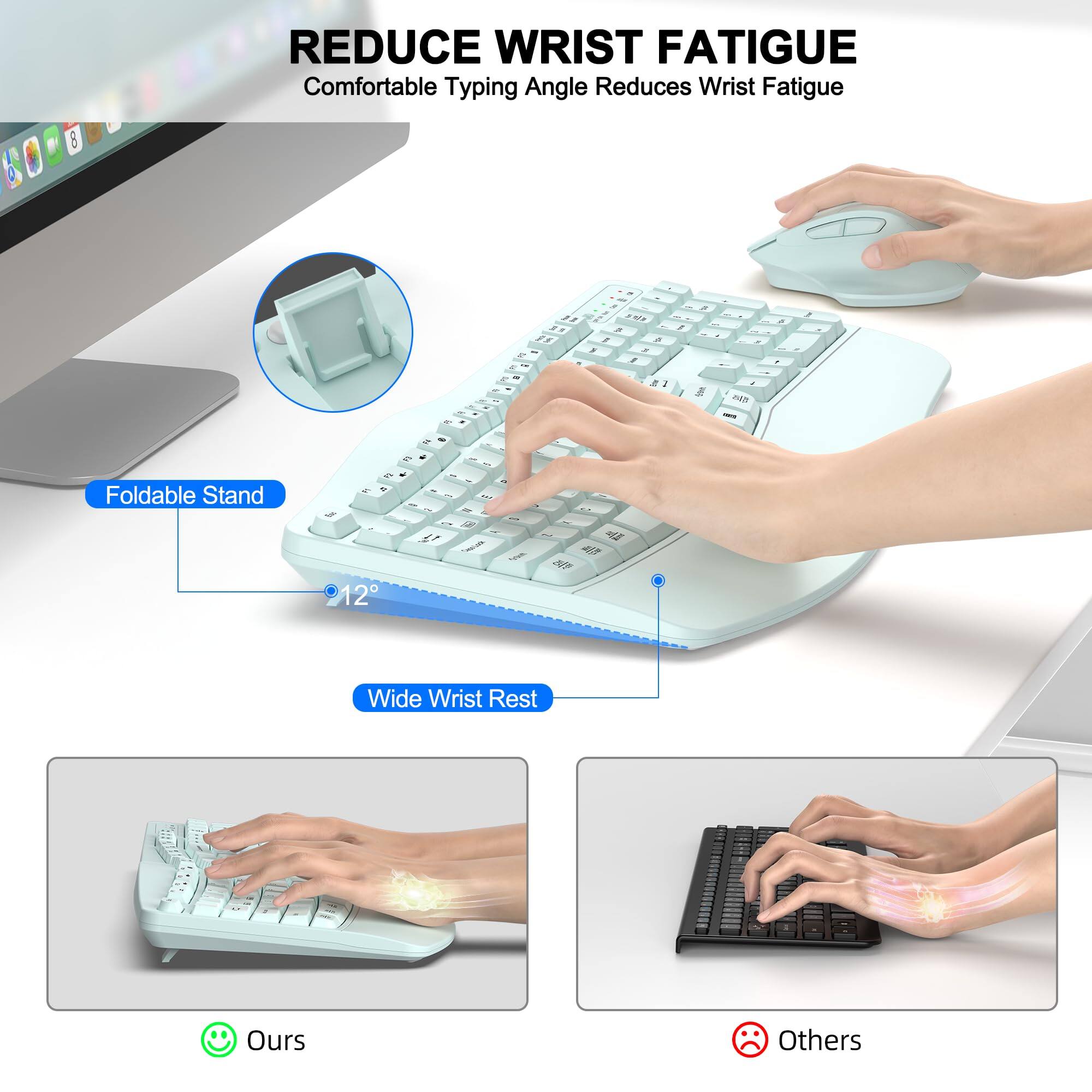 REDUCE WRIST FATIGUE  
Comfortable Typing Angle Reduces Wrist Fatigue  

Foldable Stand  
12°  

Wide Wrist Rest  

Ours  
Others