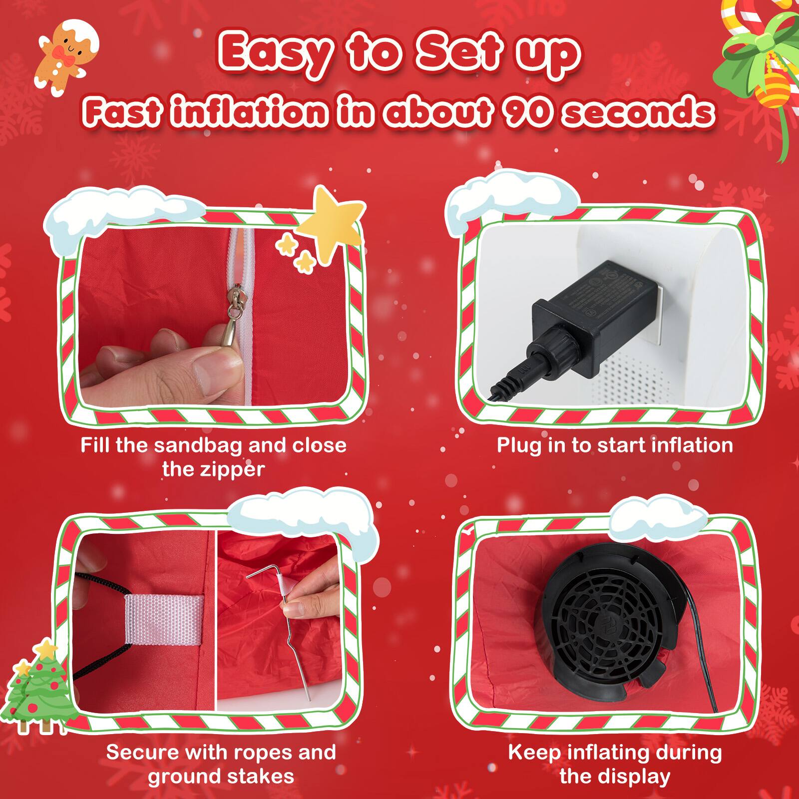 Easy to Set up  
Fast inflation in about 90 seconds

1. Fill the sandbag and close the zipper
2. Plug in to start inflation
3. Secure with ropes and ground stakes
4. Keep inflating during the display