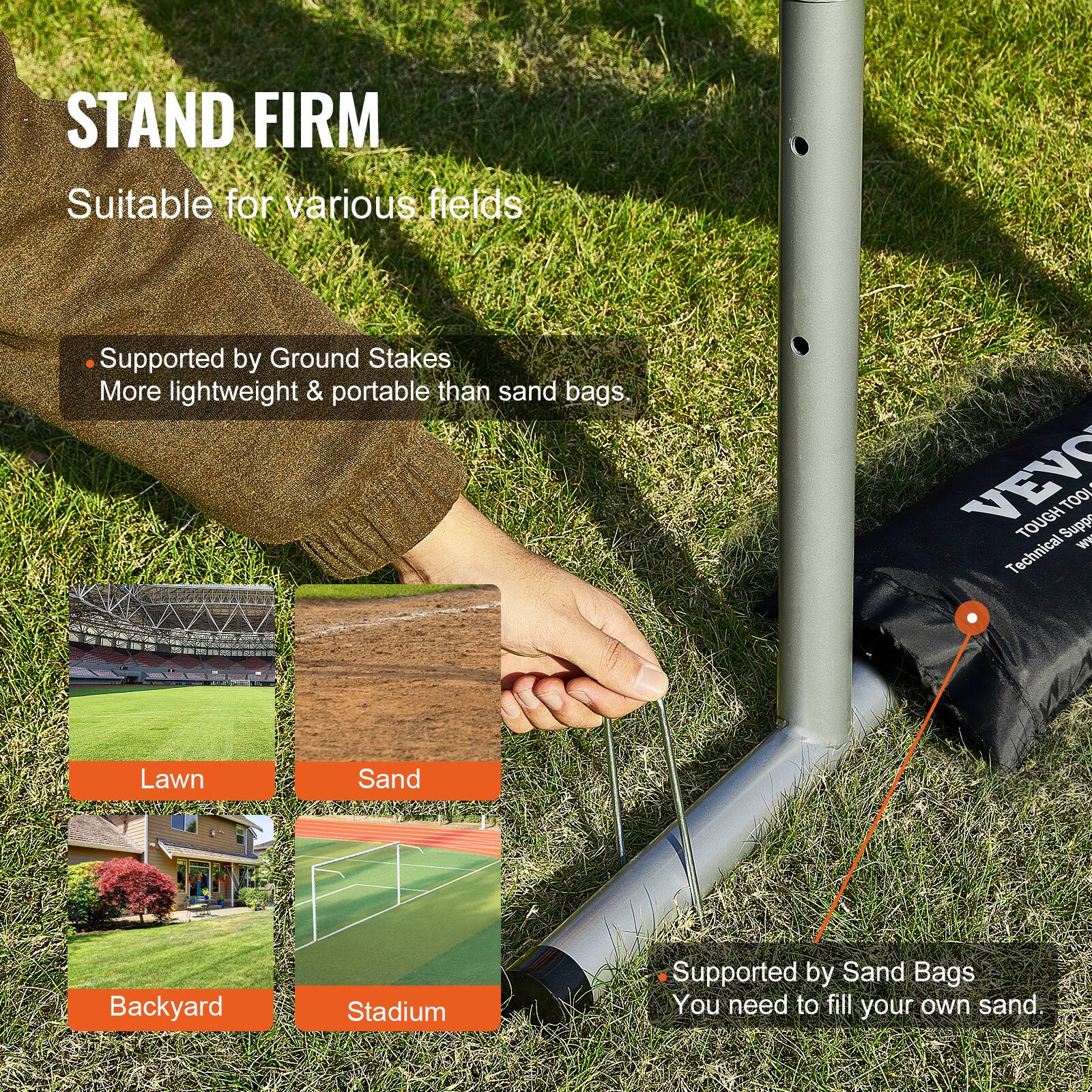 STAND FIRM  
Suitable for various fields  

- Supported by Ground Stakes  
  More lightweight & portable than sand bags.  

- Supported by Sand Bags  
  You need to fill your own sand.  

Lawn  
Sand  
Backyard  
Stadium