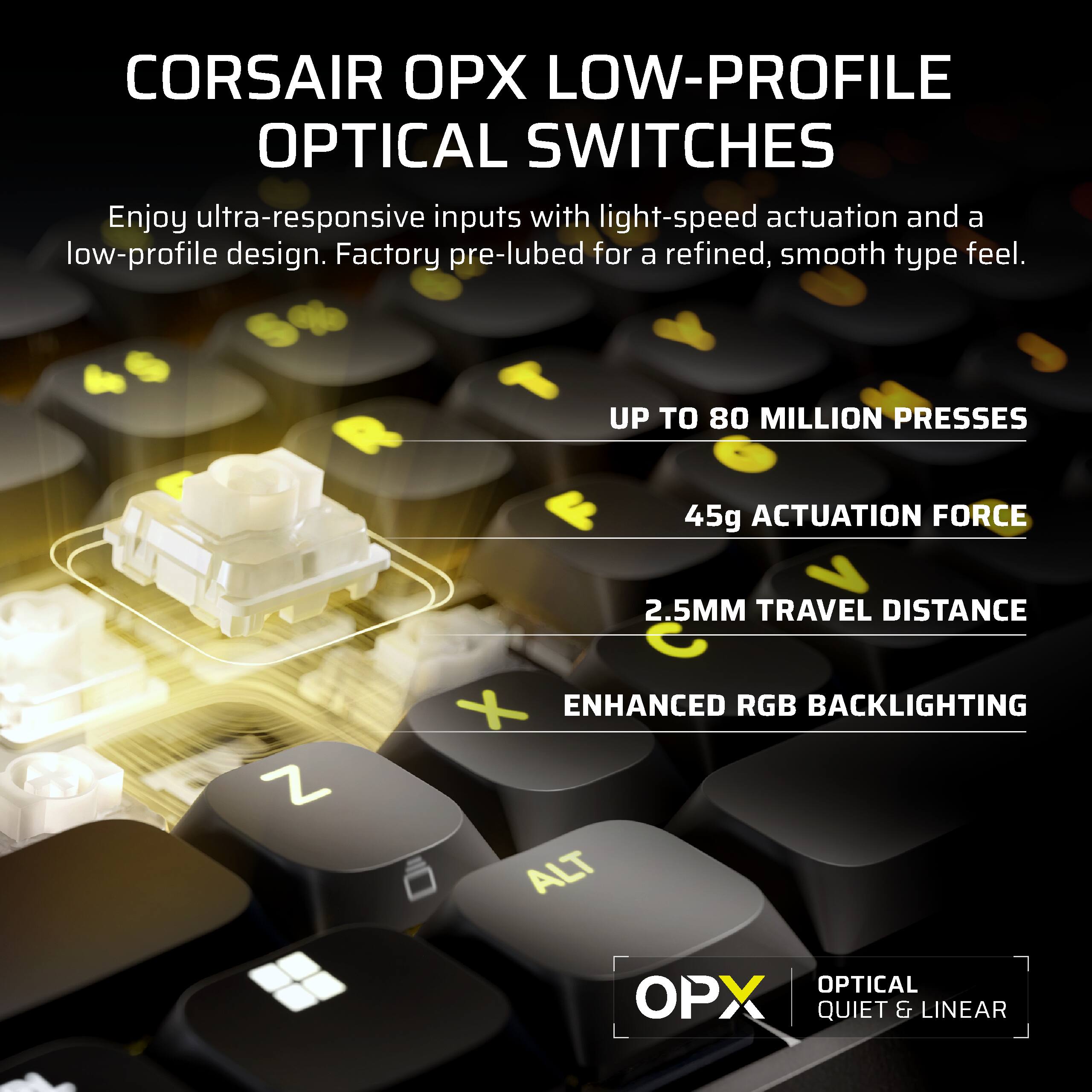 CORSAIR OPX LOW-PROFILE OPTICAL SWITCHES

Enjoy ultra-responsive inputs with light-speed actuation and a low-profile design. Factory pre-lubed for a refined, smooth type feel.

- UP TO 80 MILLION PRESSES
- 45g ACTUATION FORCE
- 2.5MM TRAVEL DISTANCE
- ENHANCED RGB BACKLIGHTING
- OPTICAL QUIET & LINEAR