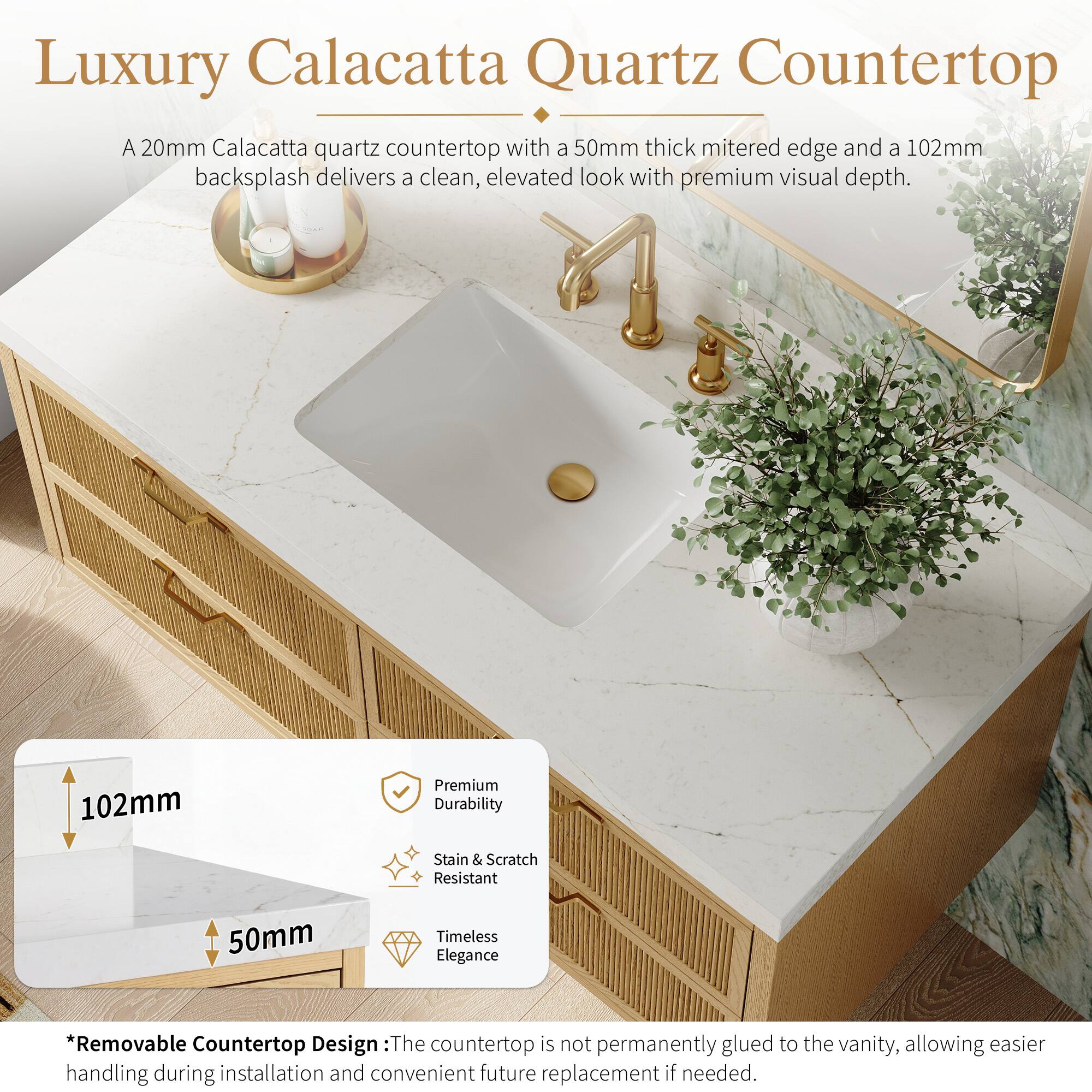 Luxury Calacatta Quartz Countertop

A 20mm Calacatta quartz countertop with a 50mm thick mitered edge and a 102mm backsplash delivers a clean, elevated look with premium visual depth.

102mm Premium Durability
Stain & Scratch Resistant
50mm Timeless Elegance

*Removable Countertop Design: The countertop is not permanently glued to the vanity, allowing easier handling during installation and convenient future replacement if needed.