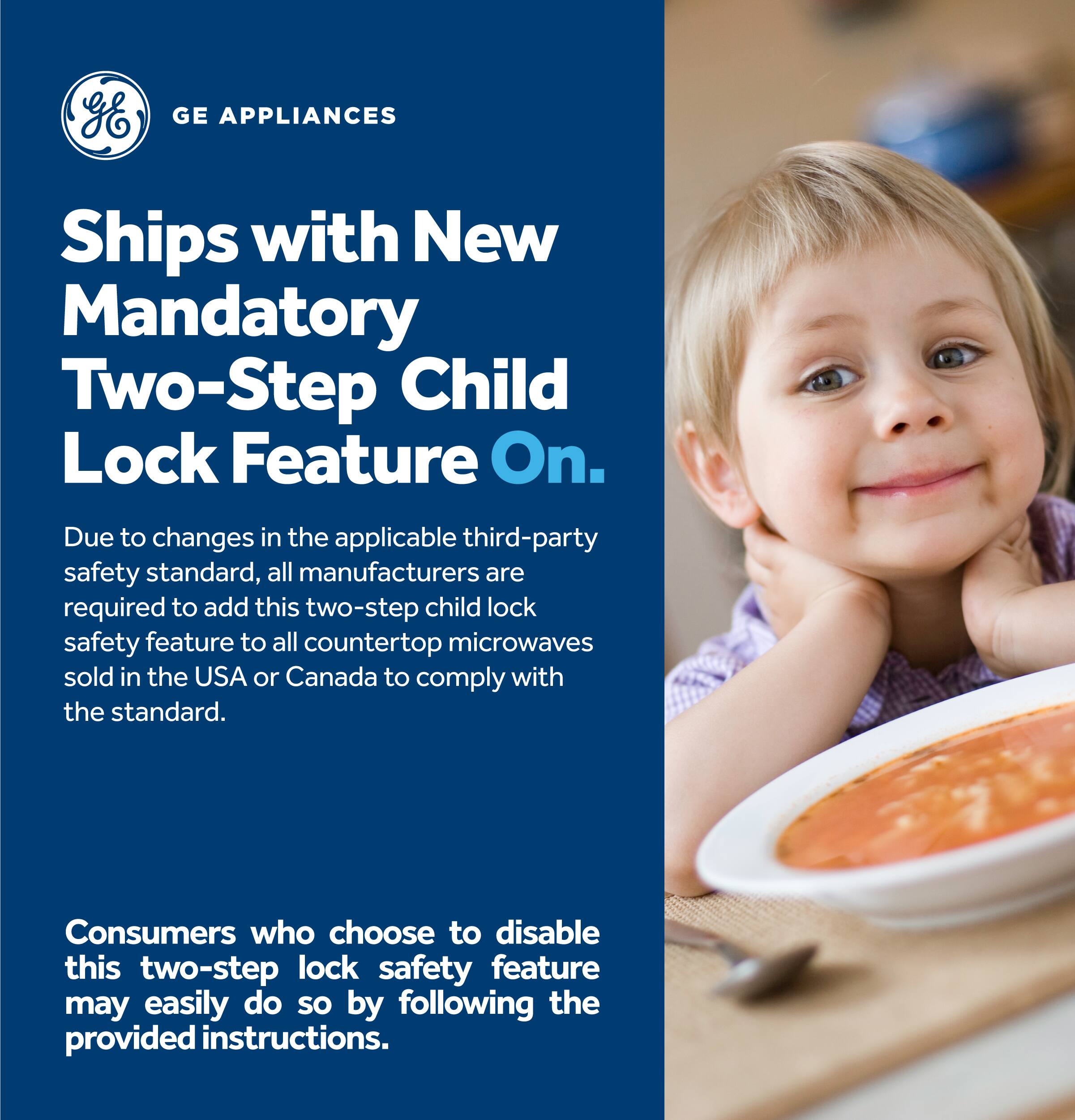 GE Appliances ships with a new mandatory two-step child lock feature on. Due to changes in the applicable third-party safety standard, all manufacturers are required to add this two-step child lock safety feature to all countertop microwaves sold in the USA or Canada to comply with the standard. Consumers who choose to disable this two-step lock safety feature may easily do so by following the provided instructions.