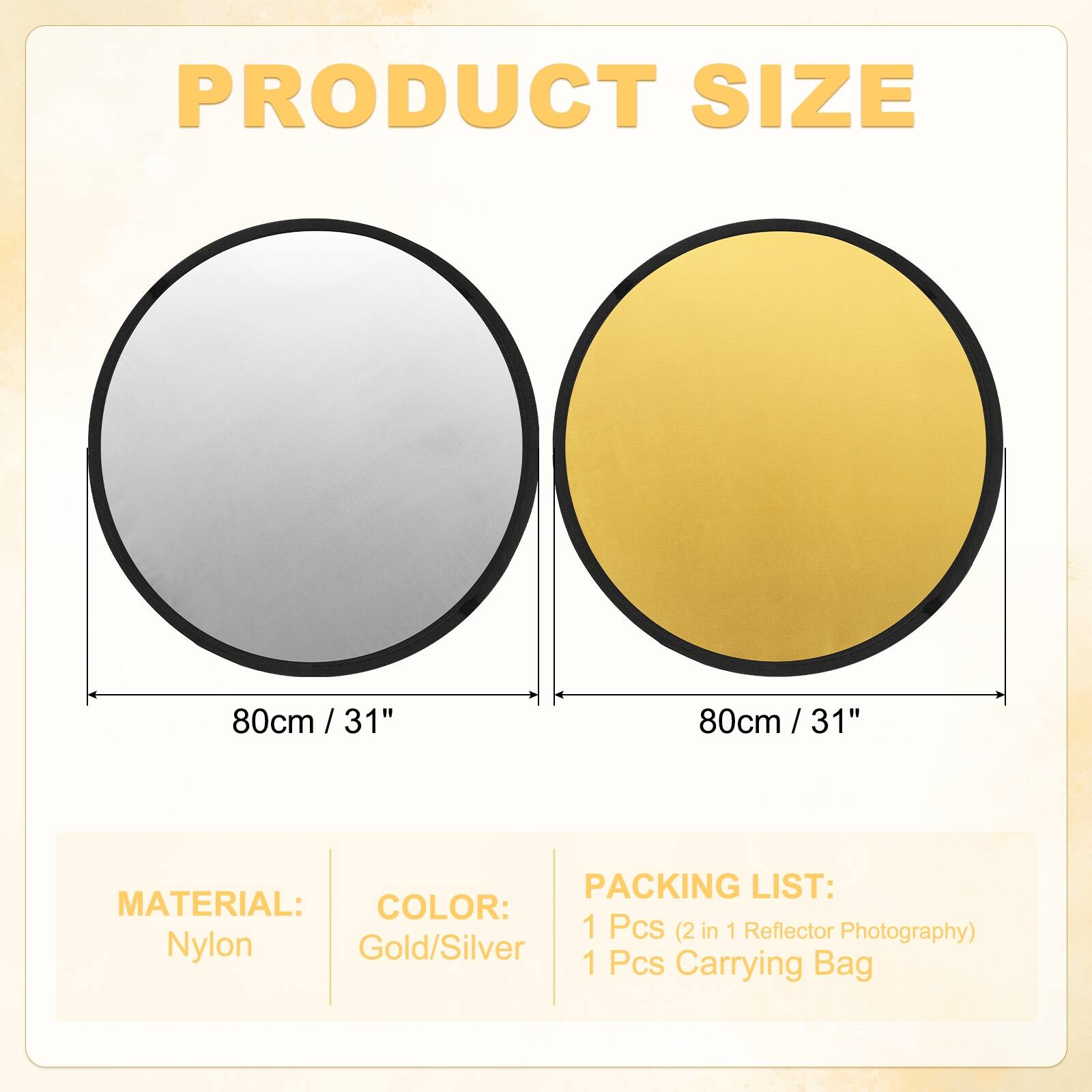PRODUCT SIZE  
80cm / 31"  
80cm / 31"  

MATERIAL:  
Nylon  

COLOR:  
Gold/Silver  

PACKING LIST:  
1 Pcs (2 in 1 Reflector Photography)  
1 Pcs Carrying Bag