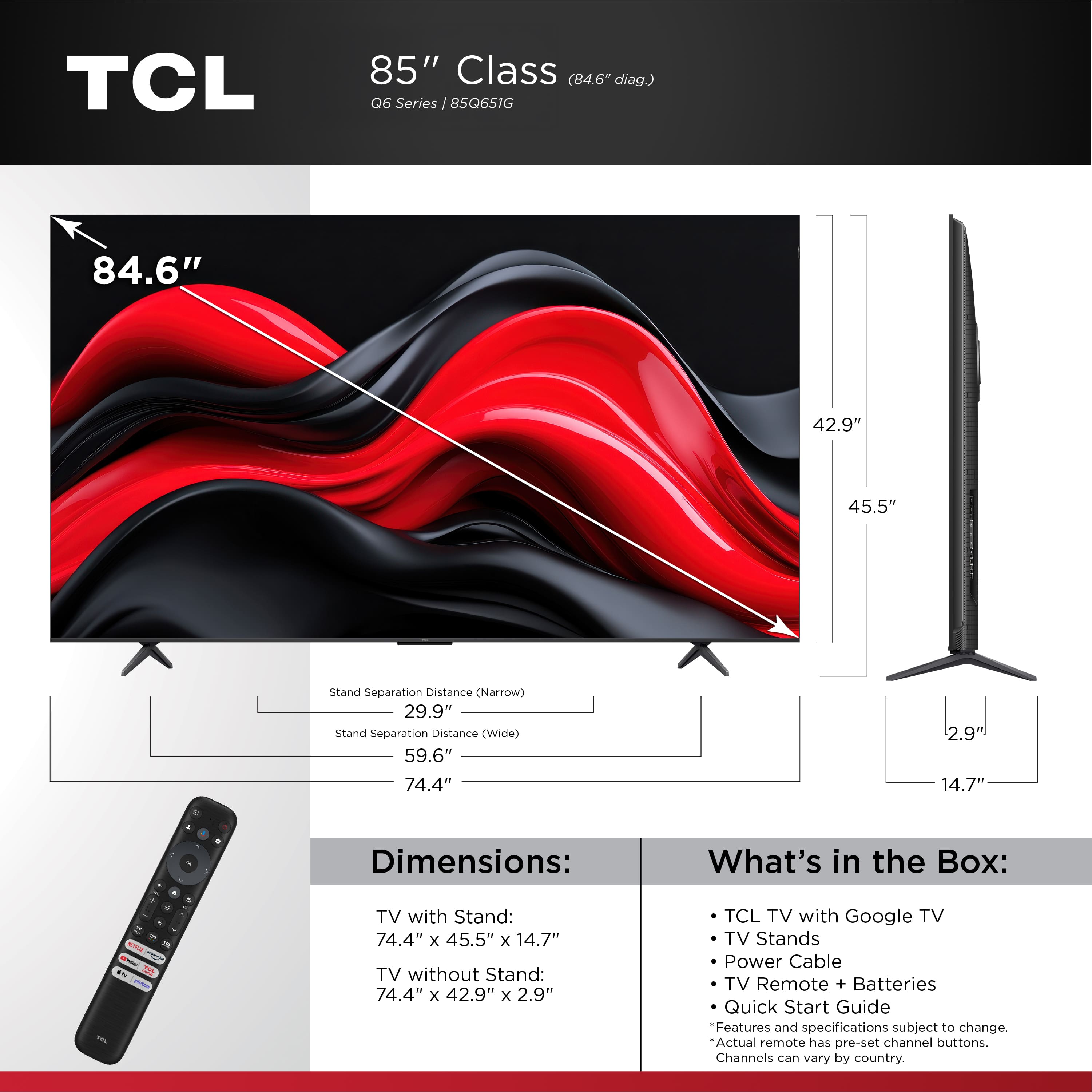 TCL 85" Class (84.6" diag.) Q6 Series 85Q651G 84.6" 42.9" 45.5" Stand Separation Distance (Narrow) 29.9" Stand Separation Distance (Wide) 59.6" 74.4" 2.9" 14.7" - 4 Dimensions: What's in the Box: . a - - a i FLA - TV with Stand: 74.4" x 45.5" x 14.7" TV without Stand: 74.4" x 42.9" x 2.9" TCL TV with Google TV TV Stands Power Cable TV Remote + Batteries Quick Start Guide Features and specifications subject to change. Actual remote has pre-set channel buttons. Channels can vary by country.