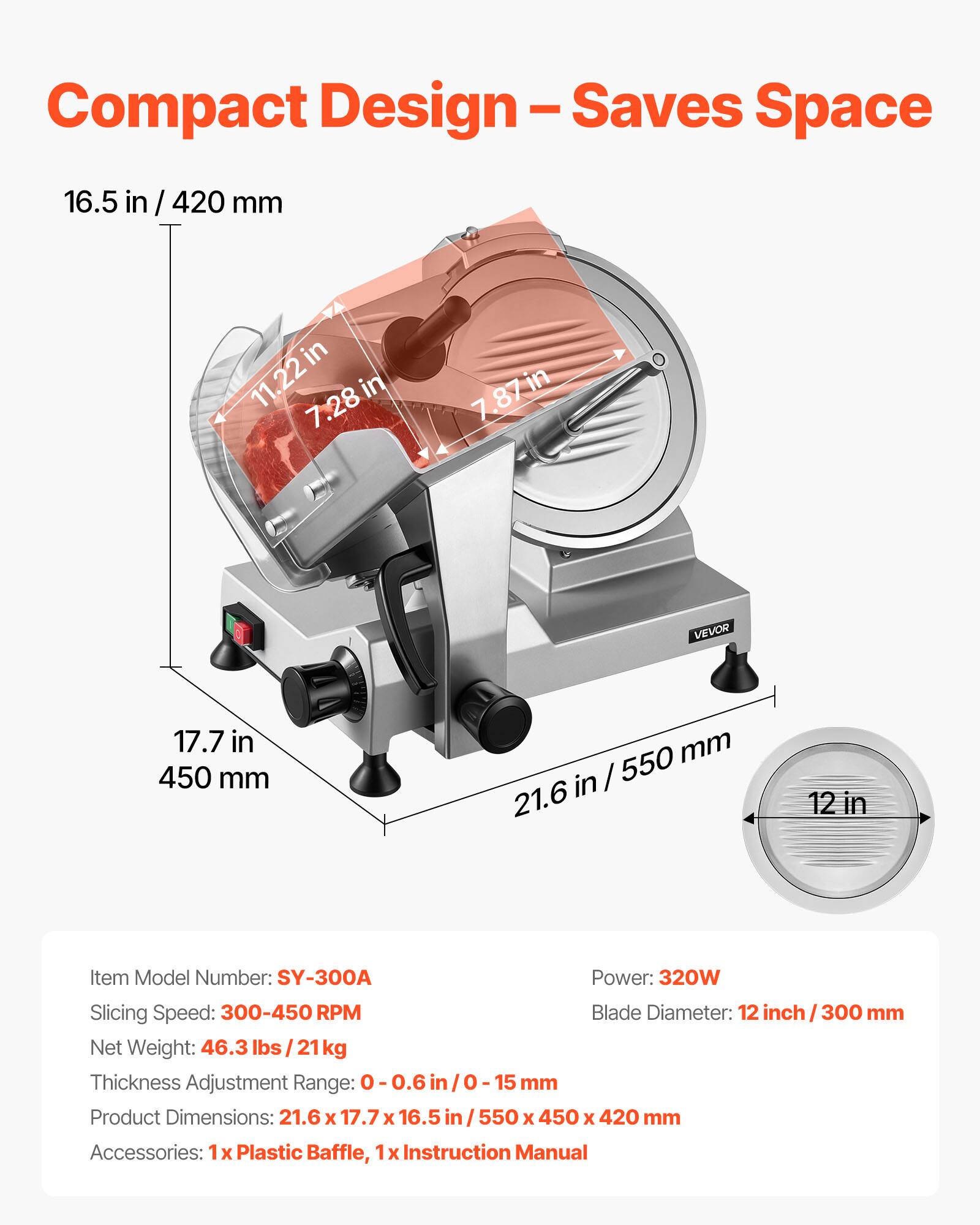 Compact Design - Saves Space

16.5 in / 420 mm

11.22 in x 7.28 in x 7.87 in

VEVOR

17.7 in / 450 mm

21.6 in / 550 mm

Item Model Number: SY-300A

Power: 320W

Slicing Speed: 300-450 RPM

Blade Diameter: 12 inch / 300 mm

Net Weight: 46.3 lbs / 21 kg

Thickness Adjustment Range: 0-0.6 in / 0-15 mm

Product Dimensions: 21.6 x 17.7 x 16.5 in / 550 x 450 x 420 mm

Accessories: 1x Plastic Baffle, 1x Instruction Manual