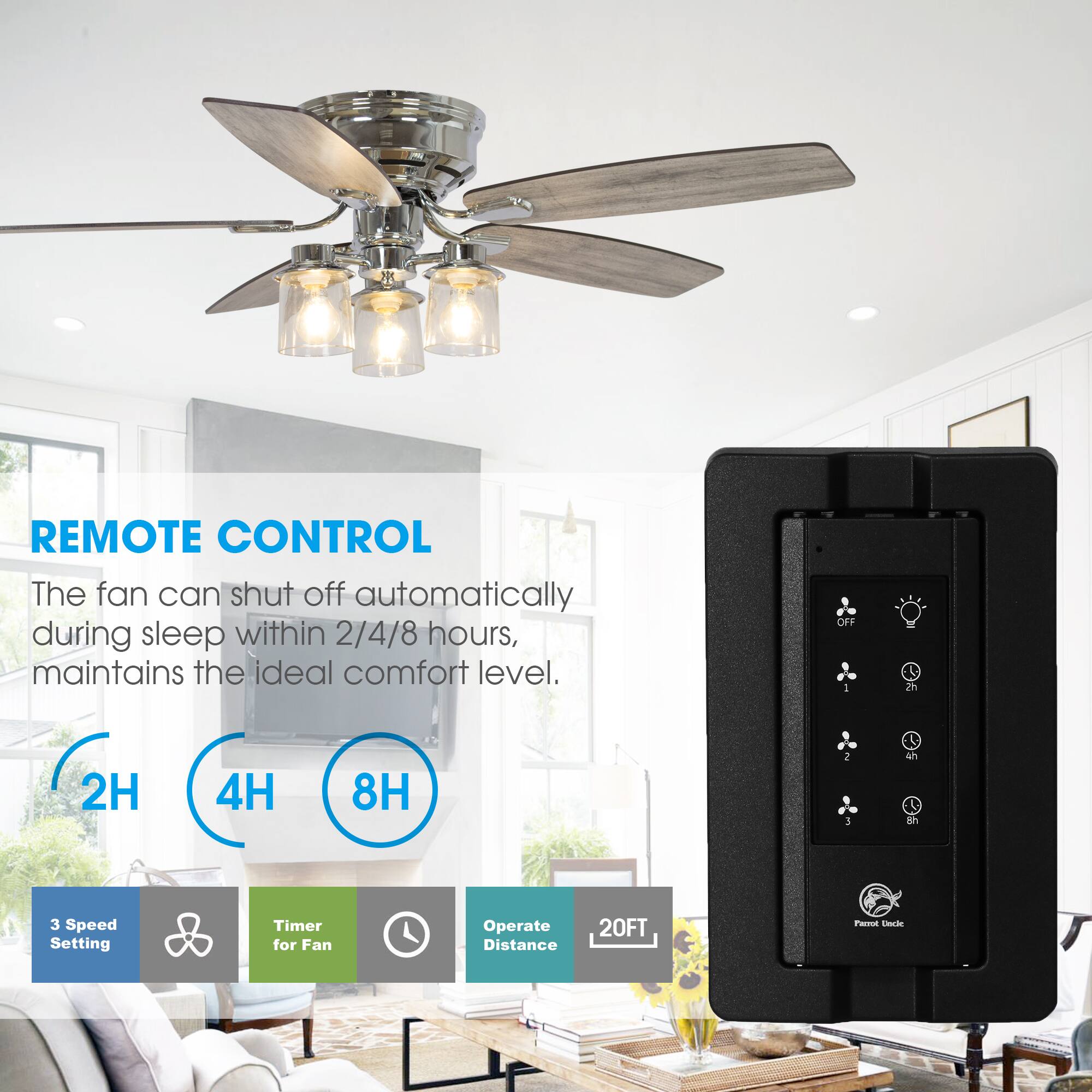 REMOTE CONTROL  
The fan can shut off automatically during sleep within 2/4/8 hours, maintains the ideal comfort level.  

OFF  
2h  
4h  
8h  

3 Speed Setting  
Timer for Fan  
Operate Distance  
20FT  

Parrot Uncle