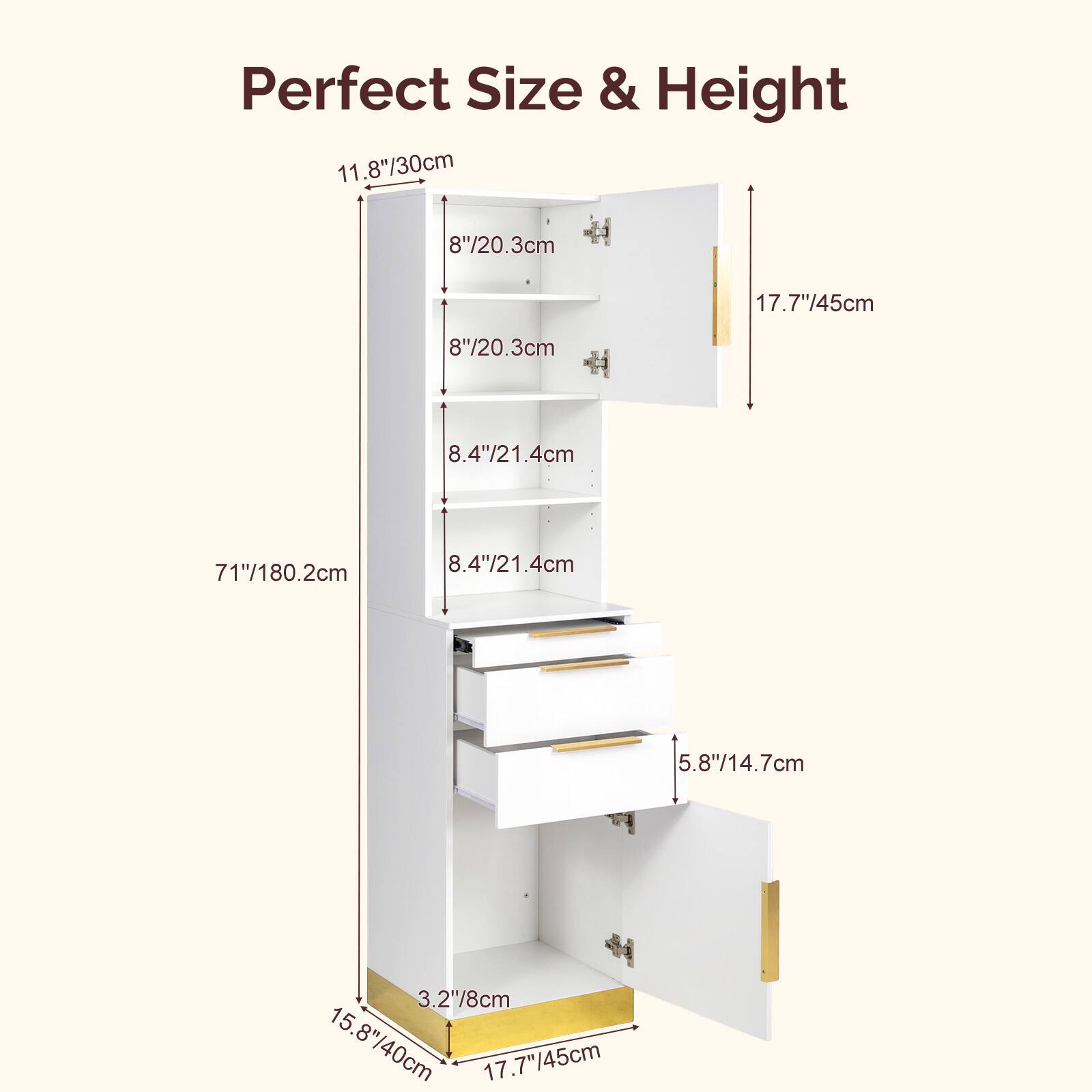 Perfect Size & Height

11.8"/30cm  
8"/20.3cm  
8"/20.3cm  
8.4"/21.4cm  
8.4"/21.4cm  
71"/180.2cm  
5.8"/14.7cm  
3.2"/8cm  
15.8"/40cm  
17.7"/45cm  
17.7"/45cm