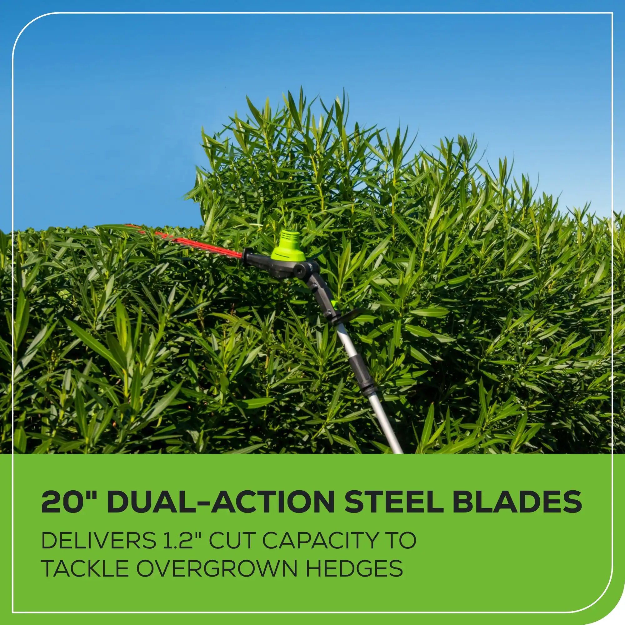 20" DUAL-ACTION STEEL BLADES DELIVERS 1.2" CUT CAPACITY TO TACKLE OVERGROWN HEDGES