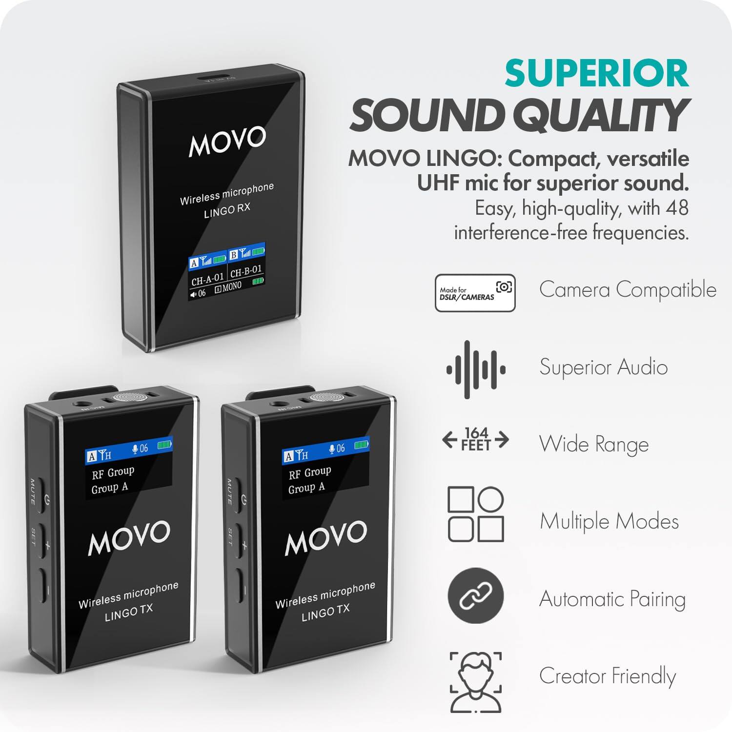 MOVO Wireless Microphone LINGO RX  
CH-A-01 CH-B-01 06 MONO  

MOVO Wireless Microphone LINGO TX  
RF Group Group A 06  

MOVO Wireless Microphone LINGO TX  
RF Group Group A 06  

SUPERIOR SOUND QUALITY  
MOVO LINGO: Compact, versatile UHF mic for superior sound. Easy, high-quality, with 48 interference-free frequencies.  

- Camera Compatible  
- Superior Audio  
- Wide Range (164 FEET)  
- Multiple Modes  
- Automatic Pairing  
- Creator Friendly