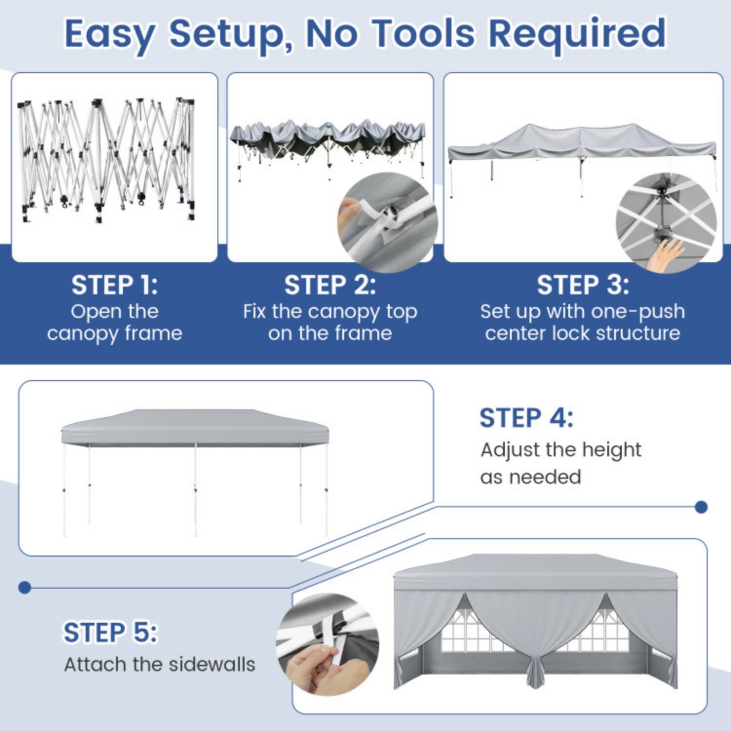 Easy Setup, No Tools Required

STEP 1: Open the canopy frame

STEP 2: Fix the canopy top on the frame

STEP 3: Set up with one-push center lock structure

STEP 4: Adjust the height as needed

STEP 5: Attach the sidewalls