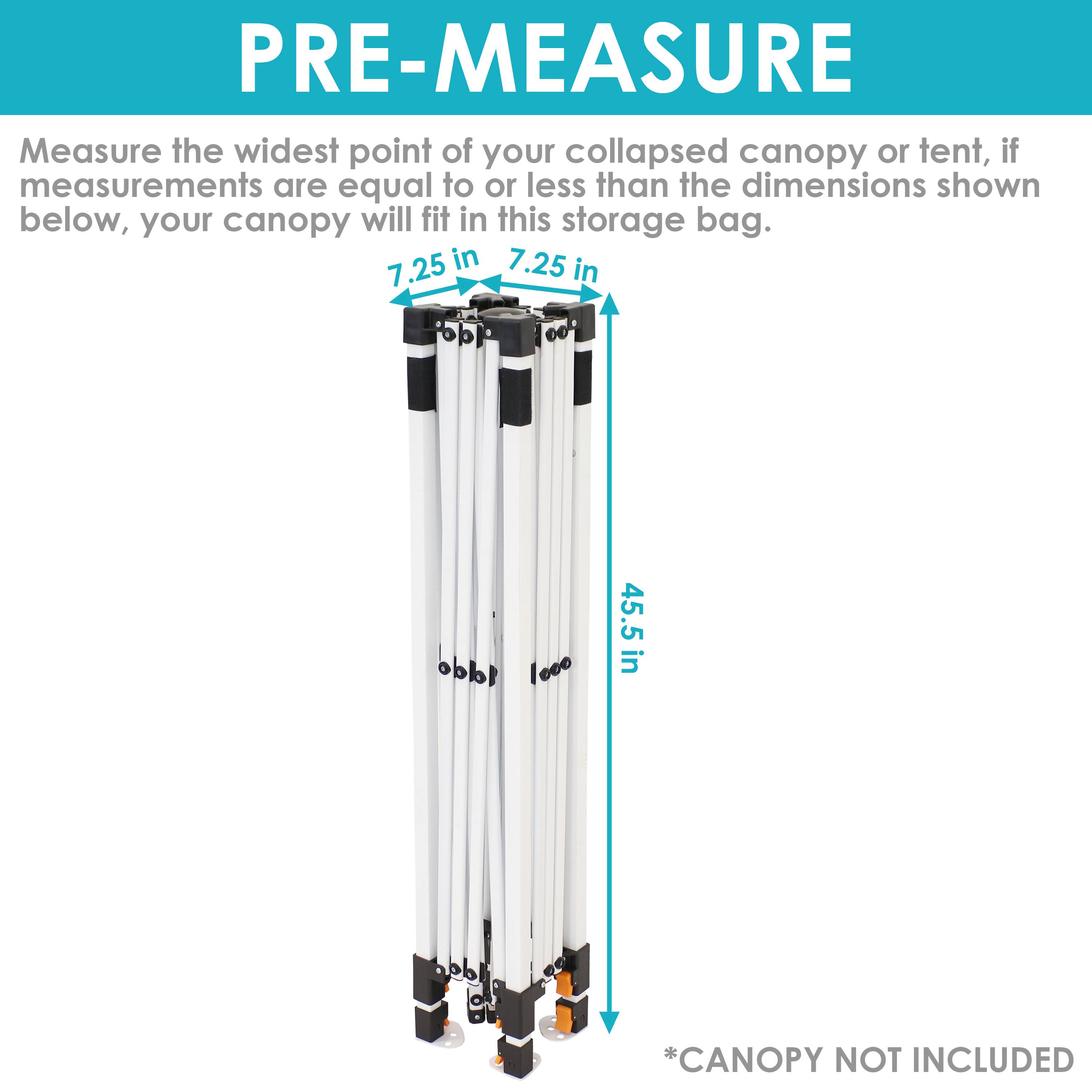 PRE-MEASURE

Measure the widest point of your collapsed canopy or tent, if measurements are equal to or less than the dimensions shown below, your canopy will fit in this storage bag.

7.25 in  
7.25 in  
45.5 in

*CANOPY NOT INCLUDED