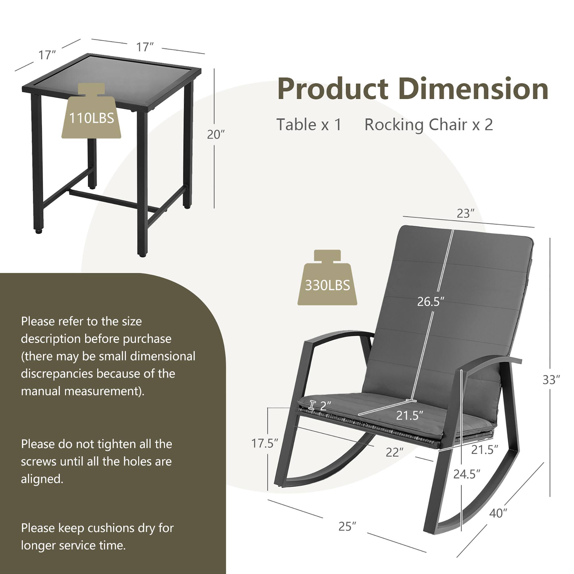 Product Dimension

Table x 1
Rocking Chair x 2

110LBS
17" 17" 20"

330LBS
2" 23" 26.5" 21.5" 33"

Please refer to the size description before purchase (there may be small dimensional discrepancies because of the manual measurement).

Please do not tighten all the screws until all the holes are aligned.

Please keep cushions dry for longer service time.

17.5" 22" 21.5" 24.5" 25" 40"