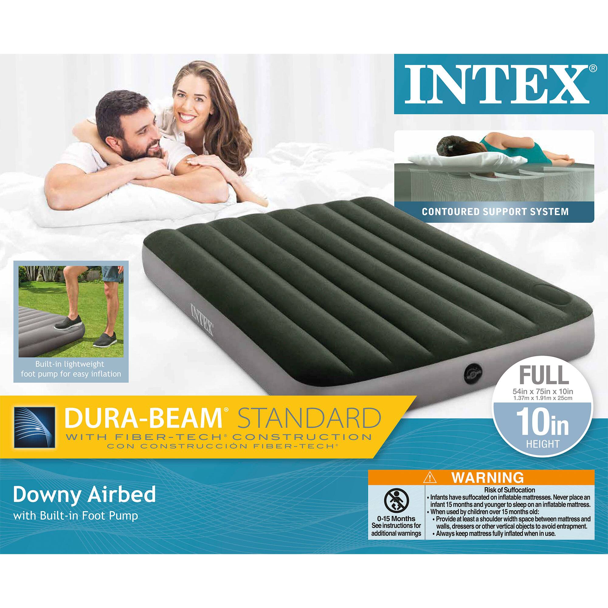 INTEX  
CONTOURED SUPPORT SYSTEM  
Built-in lightweight foot pump for easy inflation  

DURA-BEAM STANDARD WITH FIBER-TECH CONSTRUCTION  
CONSTRUCCIÓN FIBER-TECH  

Downy Airbed with Built-in Foot Pump  

FULL  
54in x 75in x 10in  
1.3m x 1.9m x 25cm  
10in HEIGHT  

WARNING  
Risk of Suffocation  
Infants have suffocated on inflatable mattresses. Never place an infant 5 months and younger to sleep on an inflatable mattress.  
When used by children over 15 months old:  
0-15 Months  
- Provide at least a shoulder width space between mattress and walls, dressers or other vertical objects to avoid entrapment.  
- See instructions for additional warnings.  
- Always keep mattress fully inflated when in use.