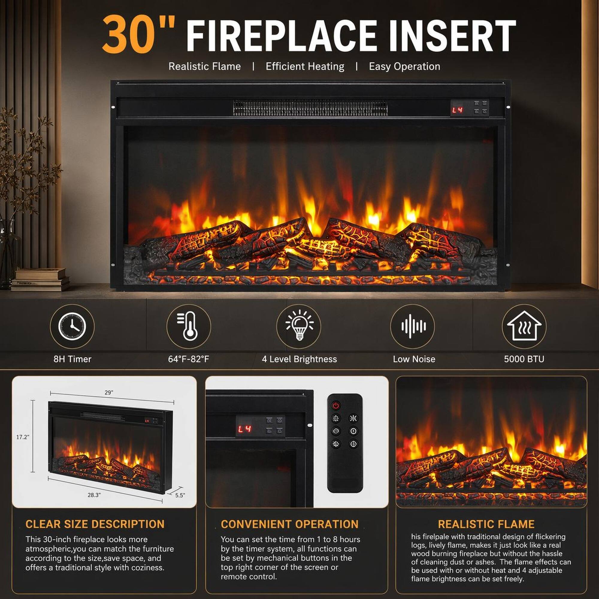 30" FIREPLACE INSERT Realistic Flame | Efficient Heating | Easy Operation

- 8H Timer
- 64°F-82°F
- 4 Level Brightness
- Low Noise
- 5000 BTU
- 29" x 17.2" x 28.3" x 5.5"

CLEAR SIZE DESCRIPTION
This 30-inch fireplace looks more atmospheric. You can match the furniture according to the size, save space, and offers a traditional style with coziness.

CONVENIENT OPERATION
You can set the time from 1 to 8 hours by the timer system, all functions can be set by mechanical buttons in the top right corner of the screen or remote control.

REALISTIC FLAME
This fireplace with traditional design of flickering logs, lively flame, makes it just look like a real wood burning fireplace but without the hassle of cleaning dust or ashes. The flame effects can be used with or without heat and 4 adjustable flame brightness can be set freely.