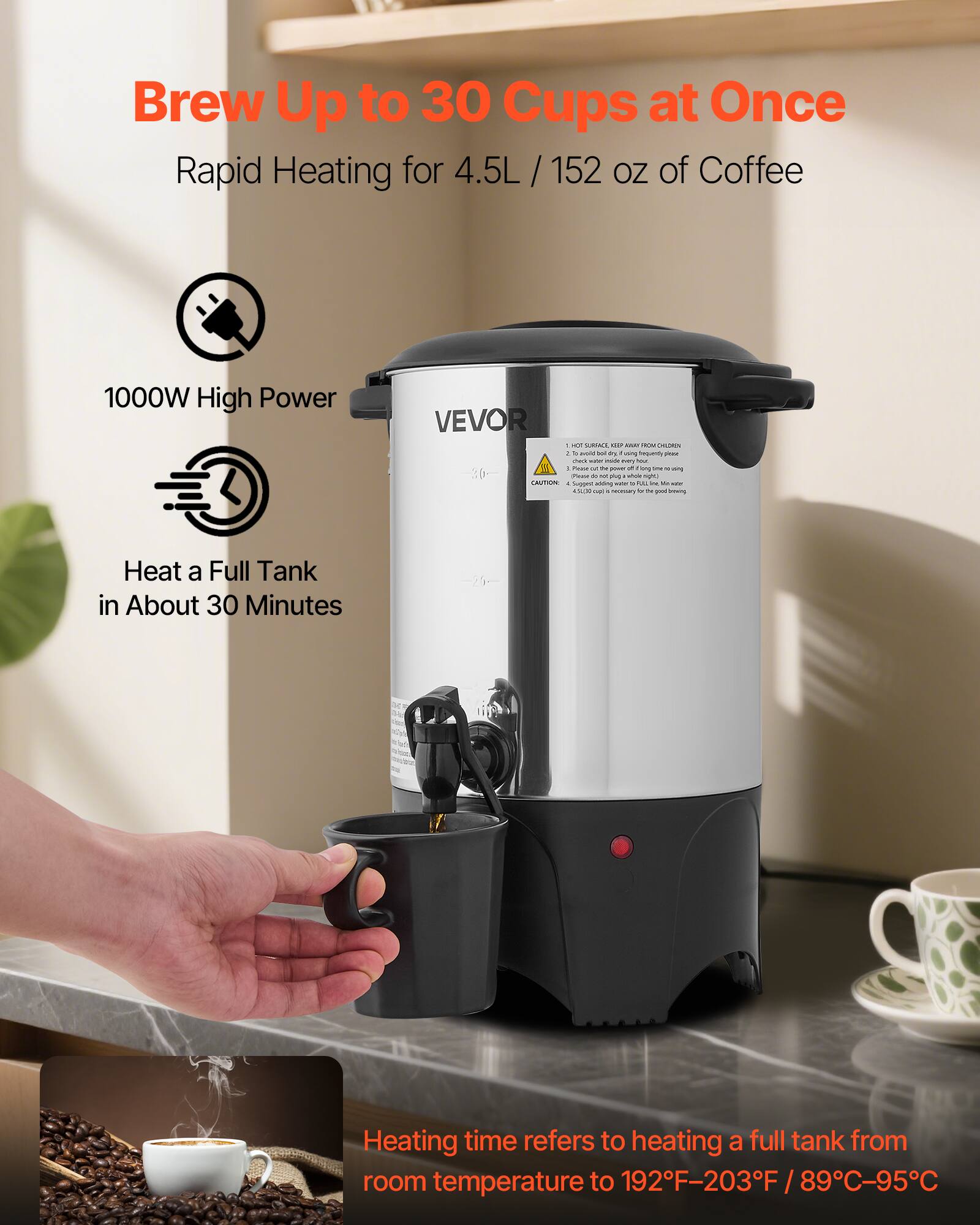 Brew Up to 30 Cups at Once  
Rapid Heating for 4.5L / 152 oz of Coffee  

1000W High Power  

Heat a Full Tank in About 30 Minutes  

Heating time refers to heating a full tank from room temperature to 192°F–203°F / 89°C–95°C