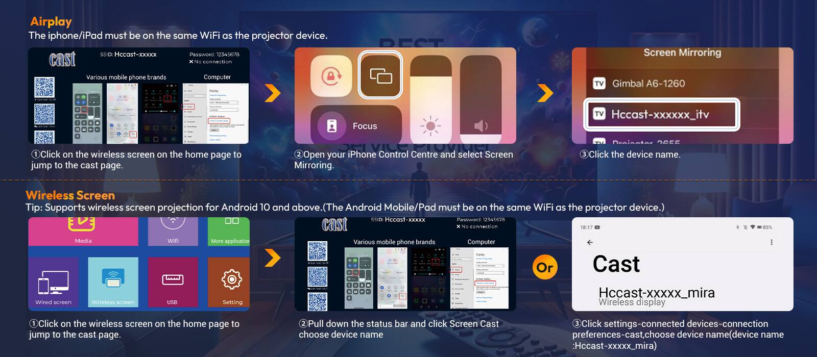 **Airplay**

The iPhone/iPad must be on the same WiFi as the projector device.

SSID: Hccast-xxxxx  
Password: 12345678  
cast x  
No connection

1. Click on the wireless screen on the home page to jump to the cast page.
2. Open your iPhone Control Centre and select Screen Mirroring. Click the device name.

**Wireless Screen**

Tip: Supports wireless screen projection for Android 10 and above. (The Android Mobile/Pad must be on the same WiFi as the projector device.)

SSID: Hccast-Xxxxx  
Password: 12345670  
cast x  
No connection

1. Click on the wireless screen on the home page to jump to the cast page.
2. Pull down the status bar and click Screen Cast, choose device name.
3. Click settings-connect

**Screen Mirroring**

TV: Gimbal A6-1260  
Hccast-xxxxxx_itv

**Cast**

Hccast-xxxxx_mira  
Wireless display

Various mobile phone brands  
Computer  
Drarby  
Or  
Cast - Hccast-xxxxx_mira

Wired screen  
Wireless